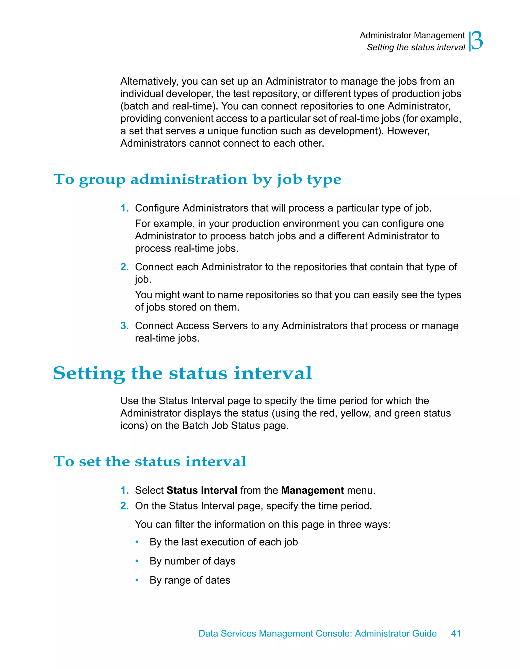 Administrator Management
                                                                  Setting the status interval   3
         Alternatively, you can set up an Administrator to manage the jobs from an
         individual developer, the test repository, or different types of production jobs
         (batch and real-time). You can connect repositories to one Administrator,
         providing convenient access to a particular set of real-time jobs (for example,
         a set that serves a unique function such as development). However,
         Administrators cannot connect to each other.


To group administration by job type
         1. Configure Administrators that will process a particular type of job.
            For example, in your production environment you can configure one
            Administrator to process batch jobs and a different Administrator to
            process real-time jobs.
         2. Connect each Administrator to the repositories that contain that type of
            job.
            You might want to name repositories so that you can easily see the types
            of jobs stored on them.
         3. Connect Access Servers to any Administrators that process or manage
            real-time jobs.


Setting the status interval
         Use the Status Interval page to specify the time period for which the
         Administrator displays the status (using the red, yellow, and green status
         icons) on the Batch Job Status page.


To set the status interval
         1. Select Status Interval from the Management menu.
         2. On the Status Interval page, specify the time period.
            You can filter the information on this page in three ways:
            •   By the last execution of each job
            •   By number of days
            •   By range of dates




                           Data Services Management Console: Administrator Guide         41
 