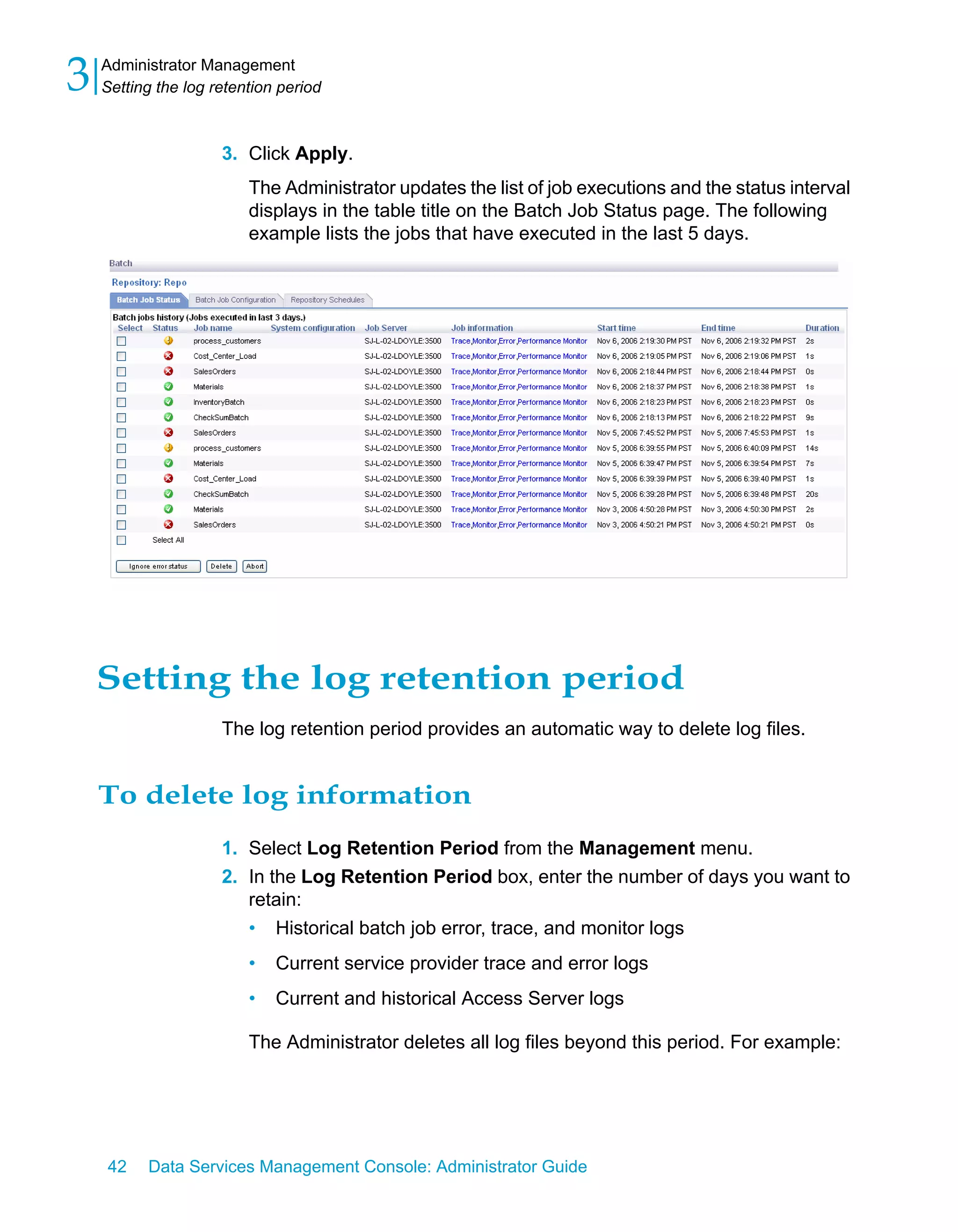 3   Administrator Management
    Setting the log retention period



                     3. Click Apply.
                         The Administrator updates the list of job executions and the status interval
                         displays in the table title on the Batch Job Status page. The following
                         example lists the jobs that have executed in the last 5 days.




    Setting the log retention period
                     The log retention period provides an automatic way to delete log files.


    To delete log information
                     1. Select Log Retention Period from the Management menu.
                     2. In the Log Retention Period box, enter the number of days you want to
                        retain:
                        • Historical batch job error, trace, and monitor logs
                         •   Current service provider trace and error logs
                         •   Current and historical Access Server logs

                         The Administrator deletes all log files beyond this period. For example:




    42    Data Services Management Console: Administrator Guide
 