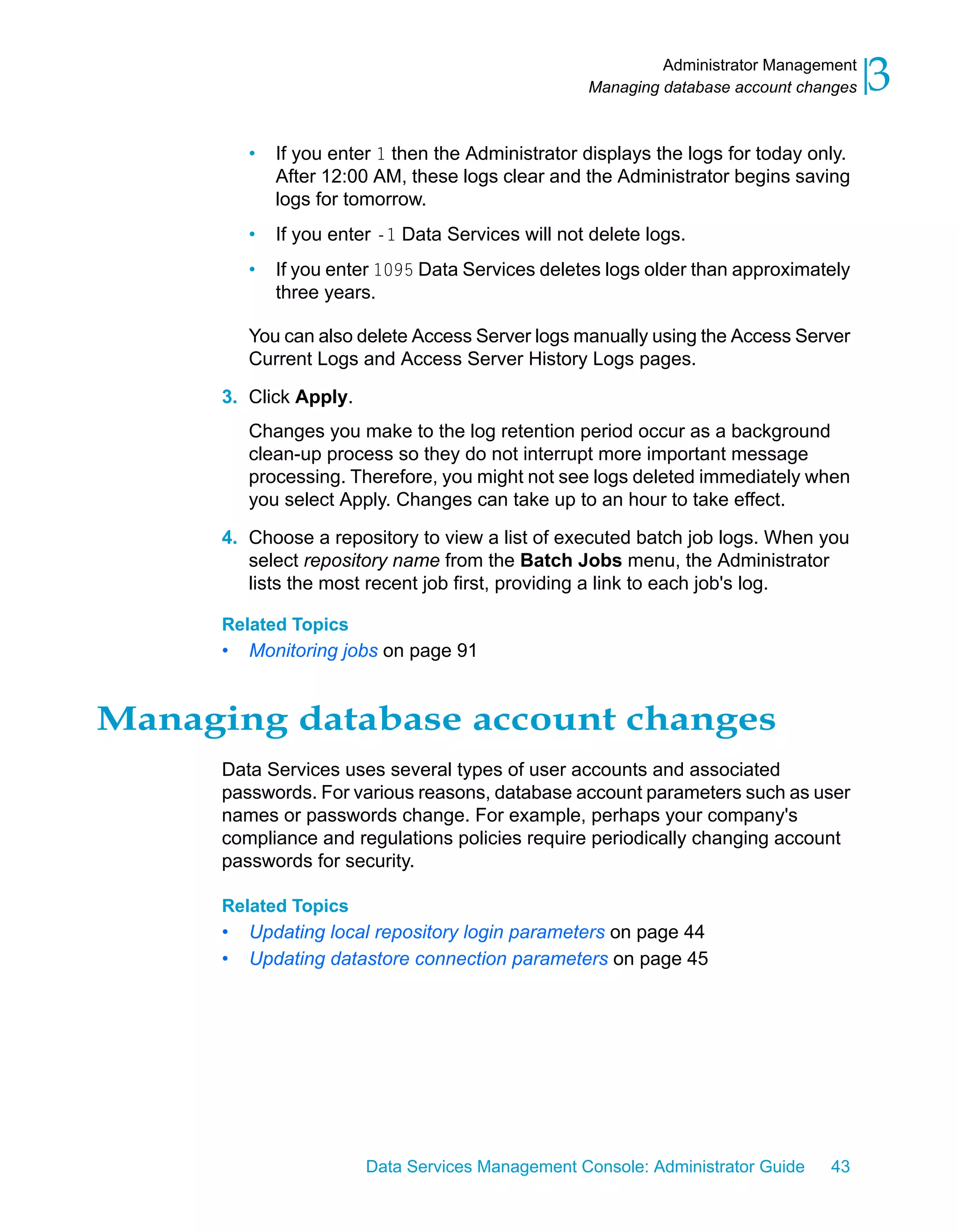 Administrator Management
                                                    Managing database account changes   3
          •   If you enter 1 then the Administrator displays the logs for today only.
              After 12:00 AM, these logs clear and the Administrator begins saving
              logs for tomorrow.
          •   If you enter -1 Data Services will not delete logs.
          •   If you enter 1095 Data Services deletes logs older than approximately
              three years.

          You can also delete Access Server logs manually using the Access Server
          Current Logs and Access Server History Logs pages.

      3. Click Apply.
          Changes you make to the log retention period occur as a background
          clean-up process so they do not interrupt more important message
          processing. Therefore, you might not see logs deleted immediately when
          you select Apply. Changes can take up to an hour to take effect.

      4. Choose a repository to view a list of executed batch job logs. When you
         select repository name from the Batch Jobs menu, the Administrator
         lists the most recent job first, providing a link to each job's log.

      Related Topics
      •   Monitoring jobs on page 91


Managing database account changes
      Data Services uses several types of user accounts and associated
      passwords. For various reasons, database account parameters such as user
      names or passwords change. For example, perhaps your company's
      compliance and regulations policies require periodically changing account
      passwords for security.

      Related Topics
      •   Updating local repository login parameters on page 44
      •   Updating datastore connection parameters on page 45




                         Data Services Management Console: Administrator Guide    43
 