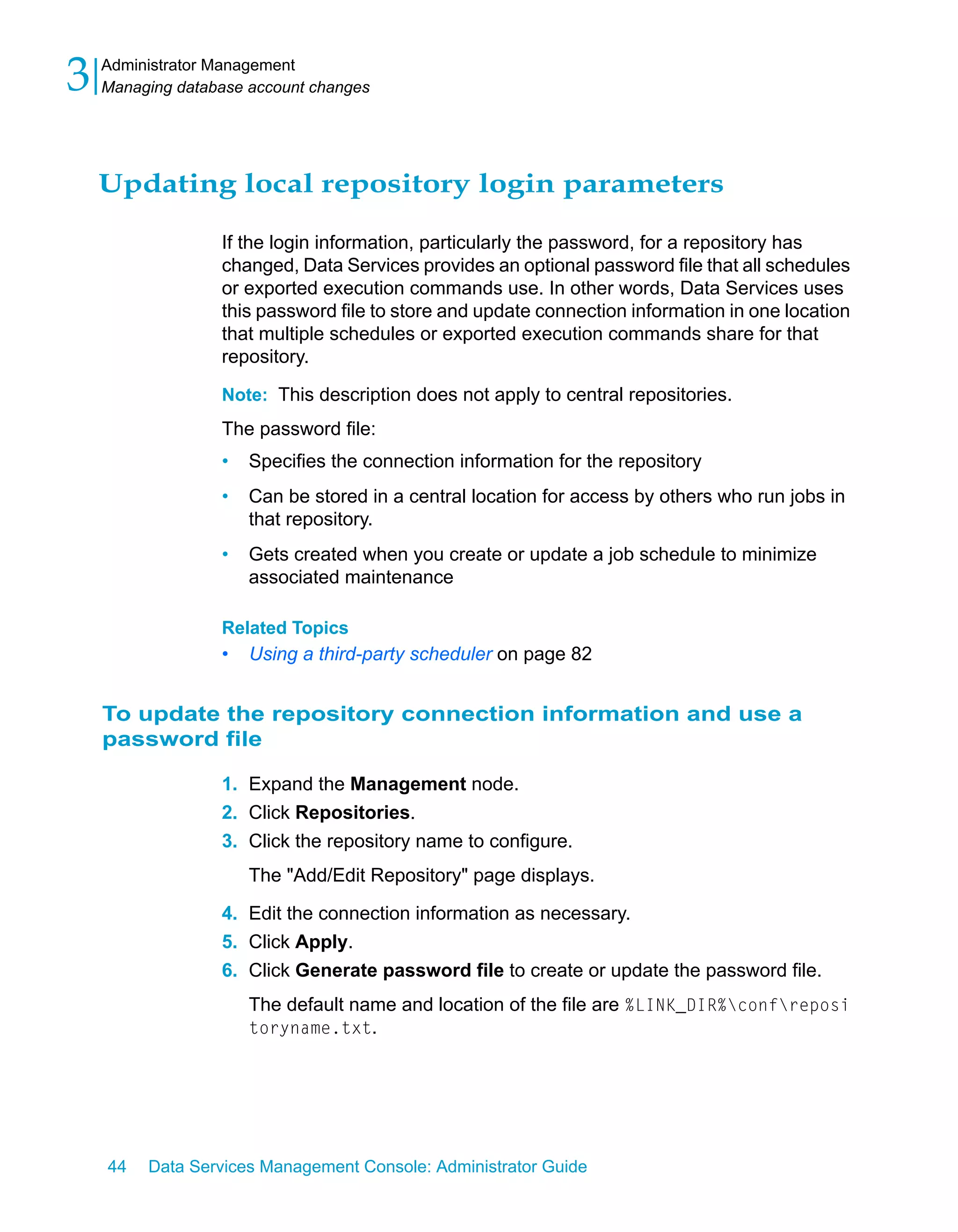 3   Administrator Management
    Managing database account changes




    Updating local repository login parameters

                  If the login information, particularly the password, for a repository has
                  changed, Data Services provides an optional password file that all schedules
                  or exported execution commands use. In other words, Data Services uses
                  this password file to store and update connection information in one location
                  that multiple schedules or exported execution commands share for that
                  repository.

                  Note: This description does not apply to central repositories.
                  The password file:
                  •   Specifies the connection information for the repository
                  •   Can be stored in a central location for access by others who run jobs in
                      that repository.
                  •   Gets created when you create or update a job schedule to minimize
                      associated maintenance

                  Related Topics
                  •   Using a third-party scheduler on page 82


    To update the repository connection information and use a
    password file

                  1. Expand the Management node.
                  2. Click Repositories.
                  3. Click the repository name to configure.
                      The "Add/Edit Repository" page displays.

                  4. Edit the connection information as necessary.
                  5. Click Apply.
                  6. Click Generate password file to create or update the password file.
                      The default name and location of the file are %LINK_DIR%confreposi
                      toryname.txt.




    44   Data Services Management Console: Administrator Guide
 