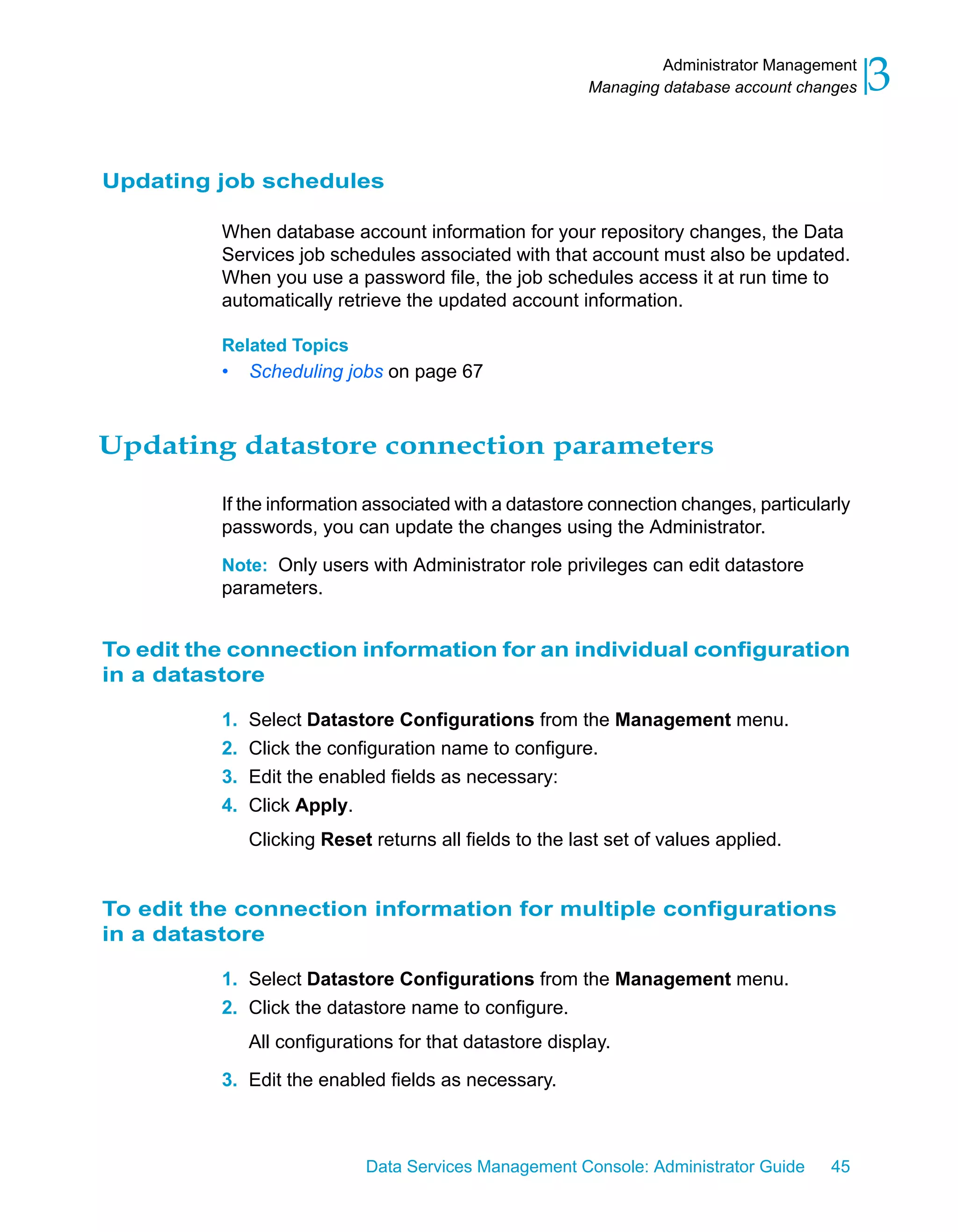 Administrator Management
                                                         Managing database account changes   3

Updating job schedules

          When database account information for your repository changes, the Data
          Services job schedules associated with that account must also be updated.
          When you use a password file, the job schedules access it at run time to
          automatically retrieve the updated account information.

          Related Topics
          •   Scheduling jobs on page 67



Updating datastore connection parameters

          If the information associated with a datastore connection changes, particularly
          passwords, you can update the changes using the Administrator.

          Note: Only users with Administrator role privileges can edit datastore
          parameters.


To edit the connection information for an individual configuration
in a datastore

          1. Select Datastore Configurations from the Management menu.
          2. Click the configuration name to configure.
          3. Edit the enabled fields as necessary:
          4. Click Apply.
              Clicking Reset returns all fields to the last set of values applied.


To edit the connection information for multiple configurations
in a datastore

          1. Select Datastore Configurations from the Management menu.
          2. Click the datastore name to configure.
              All configurations for that datastore display.

          3. Edit the enabled fields as necessary.



                            Data Services Management Console: Administrator Guide     45
 