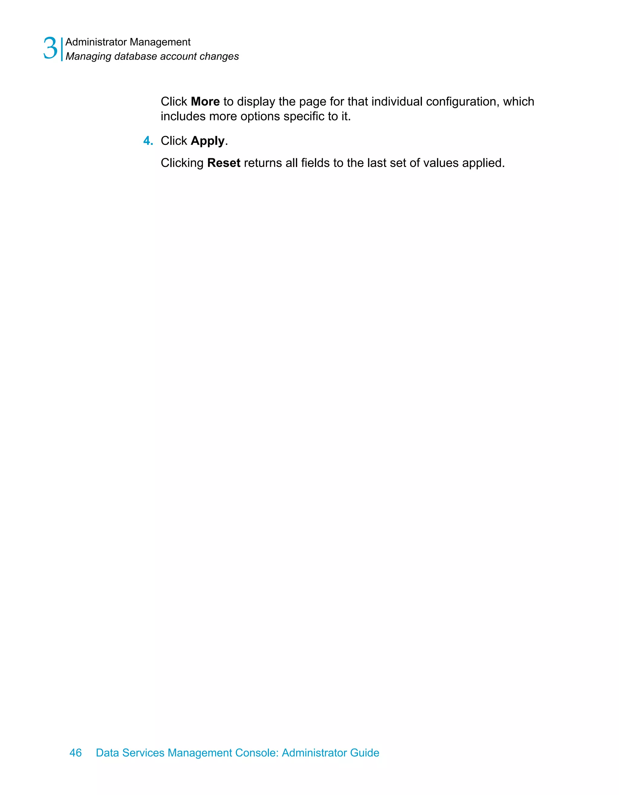 3   Administrator Management
    Managing database account changes



                      Click More to display the page for that individual configuration, which
                      includes more options specific to it.

                  4. Click Apply.
                      Clicking Reset returns all fields to the last set of values applied.




    46   Data Services Management Console: Administrator Guide
 
