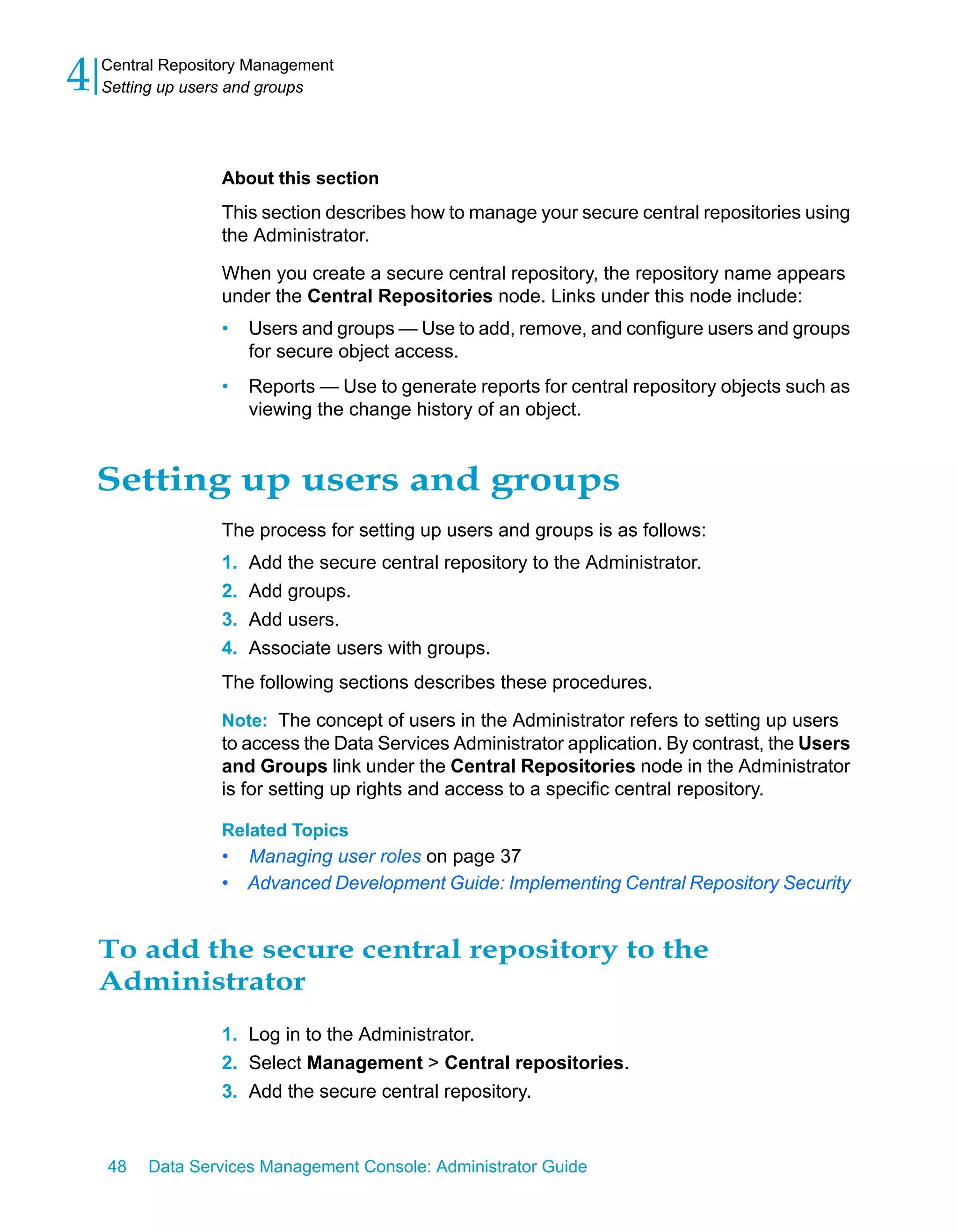 4   Central Repository Management
    Setting up users and groups




                   About this section
                   This section describes how to manage your secure central repositories using
                   the Administrator.
                   When you create a secure central repository, the repository name appears
                   under the Central Repositories node. Links under this node include:
                   •    Users and groups — Use to add, remove, and configure users and groups
                        for secure object access.
                   •    Reports — Use to generate reports for central repository objects such as
                        viewing the change history of an object.


    Setting up users and groups
                   The process for setting up users and groups is as follows:
                   1.   Add the secure central repository to the Administrator.
                   2.   Add groups.
                   3.   Add users.
                   4.   Associate users with groups.
                   The following sections describes these procedures.

                   Note: The concept of users in the Administrator refers to setting up users
                   to access the Data Services Administrator application. By contrast, the Users
                   and Groups link under the Central Repositories node in the Administrator
                   is for setting up rights and access to a specific central repository.

                   Related Topics
                   •    Managing user roles on page 37
                   •    Advanced Development Guide: Implementing Central Repository Security


    To add the secure central repository to the
    Administrator
                   1. Log in to the Administrator.
                   2. Select Management > Central repositories.
                   3. Add the secure central repository.


    48   Data Services Management Console: Administrator Guide
 