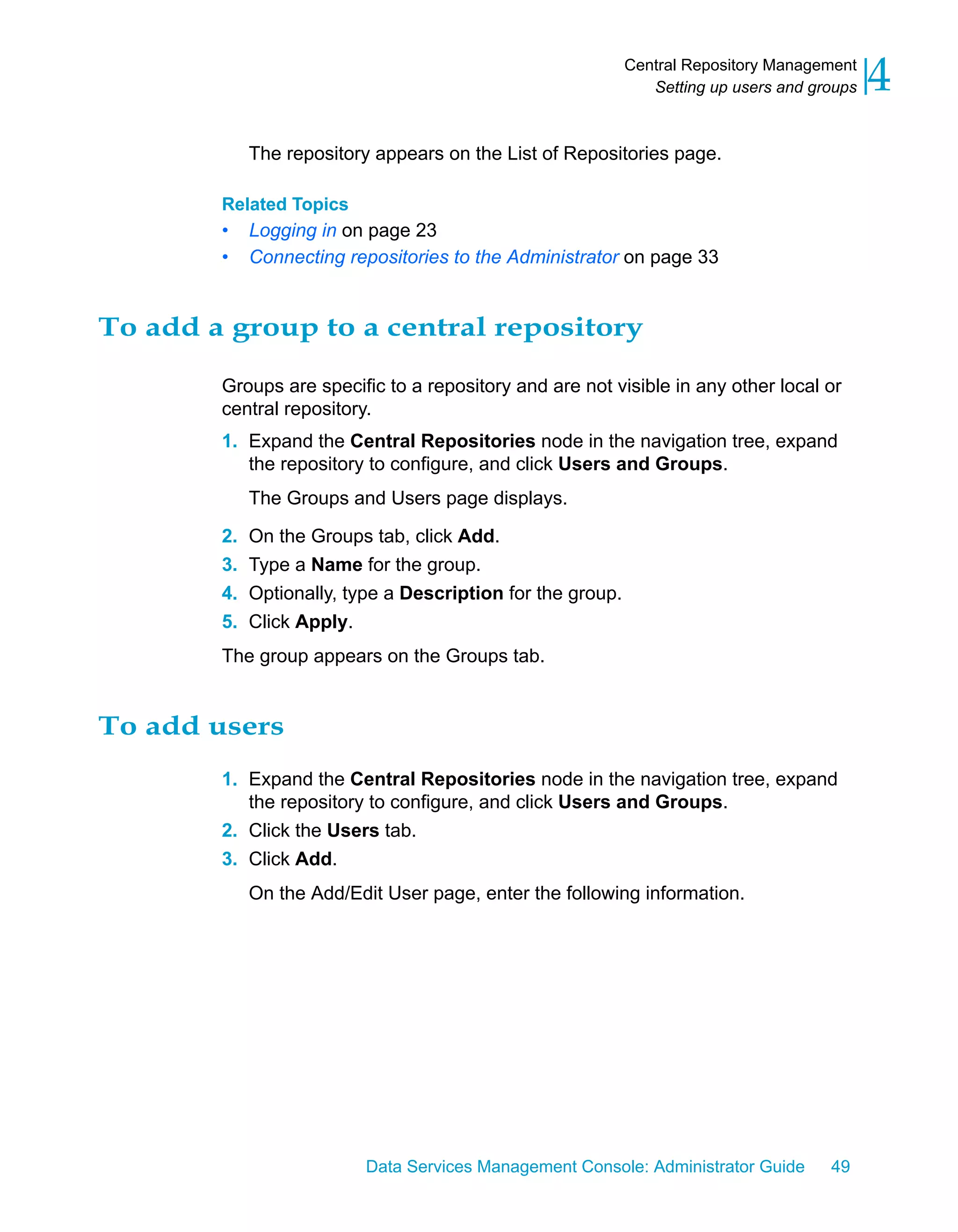 Central Repository Management
                                                                Setting up users and groups   4
             The repository appears on the List of Repositories page.

        Related Topics
        •    Logging in on page 23
        •    Connecting repositories to the Administrator on page 33


To add a group to a central repository

        Groups are specific to a repository and are not visible in any other local or
        central repository.
        1. Expand the Central Repositories node in the navigation tree, expand
           the repository to configure, and click Users and Groups.
             The Groups and Users page displays.

        2.   On the Groups tab, click Add.
        3.   Type a Name for the group.
        4.   Optionally, type a Description for the group.
        5.   Click Apply.
        The group appears on the Groups tab.


To add users
        1. Expand the Central Repositories node in the navigation tree, expand
           the repository to configure, and click Users and Groups.
        2. Click the Users tab.
        3. Click Add.
             On the Add/Edit User page, enter the following information.




                           Data Services Management Console: Administrator Guide       49
 