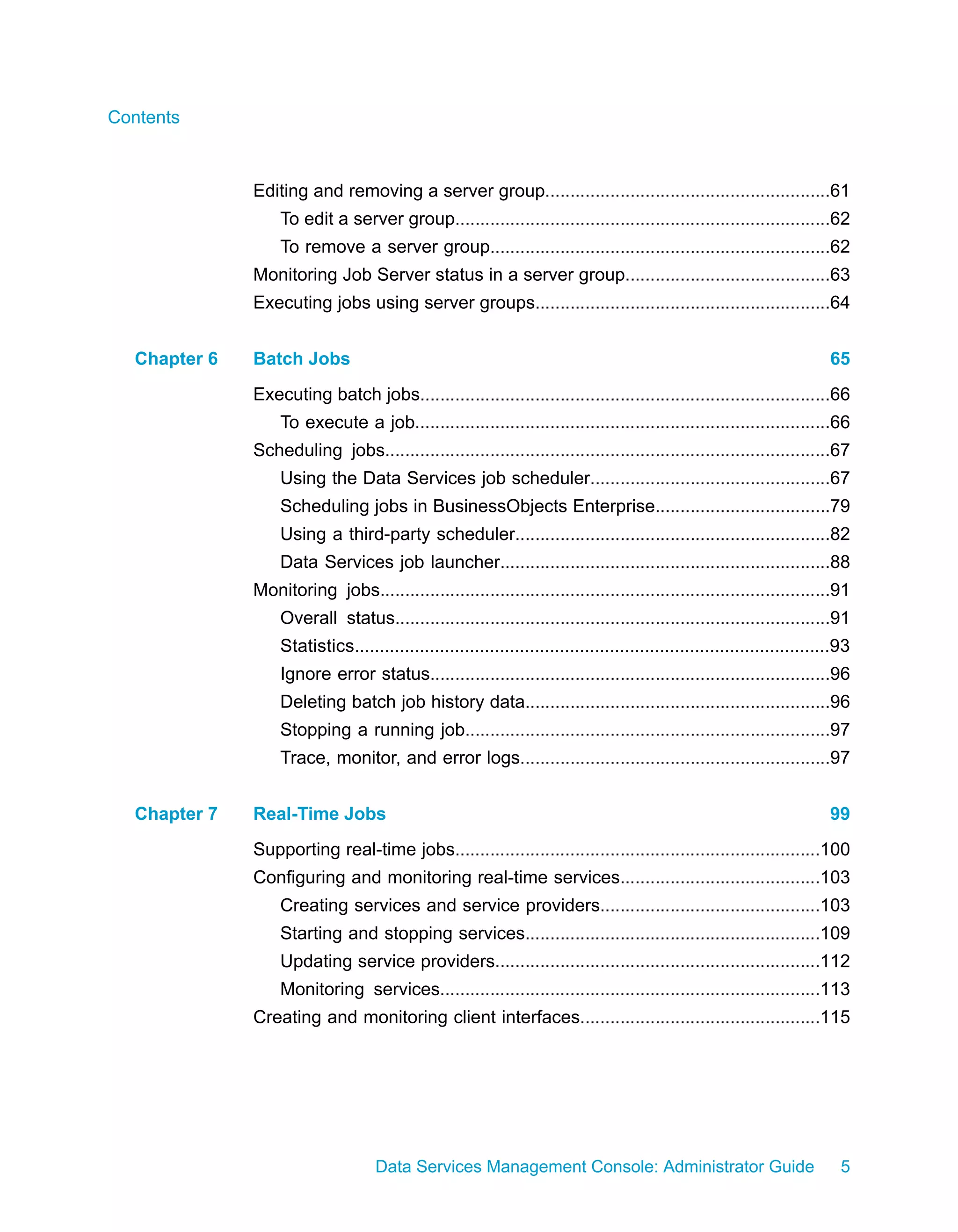 Contents



              Editing and removing a server group.........................................................61
                  To edit a server group...........................................................................62
                  To remove a server group....................................................................62
              Monitoring Job Server status in a server group.........................................63
              Executing jobs using server groups...........................................................64


  Chapter 6   Batch Jobs                                                                                                 65
              Executing batch jobs..................................................................................66
                  To execute a job...................................................................................66
              Scheduling jobs.........................................................................................67
                  Using the Data Services job scheduler................................................67
                  Scheduling jobs in BusinessObjects Enterprise...................................79
                  Using a third-party scheduler...............................................................82
                  Data Services job launcher..................................................................88
              Monitoring jobs..........................................................................................91
                  Overall status.......................................................................................91
                  Statistics...............................................................................................93
                  Ignore error status................................................................................96
                  Deleting batch job history data.............................................................96
                  Stopping a running job.........................................................................97
                  Trace, monitor, and error logs..............................................................97


  Chapter 7   Real-Time Jobs                                                                                             99
              Supporting real-time jobs.........................................................................100
              Configuring and monitoring real-time services........................................103
                  Creating services and service providers............................................103
                  Starting and stopping services...........................................................109
                  Updating service providers.................................................................112
                  Monitoring services............................................................................113
              Creating and monitoring client interfaces................................................115




                                   Data Services Management Console: Administrator Guide                                   5
 