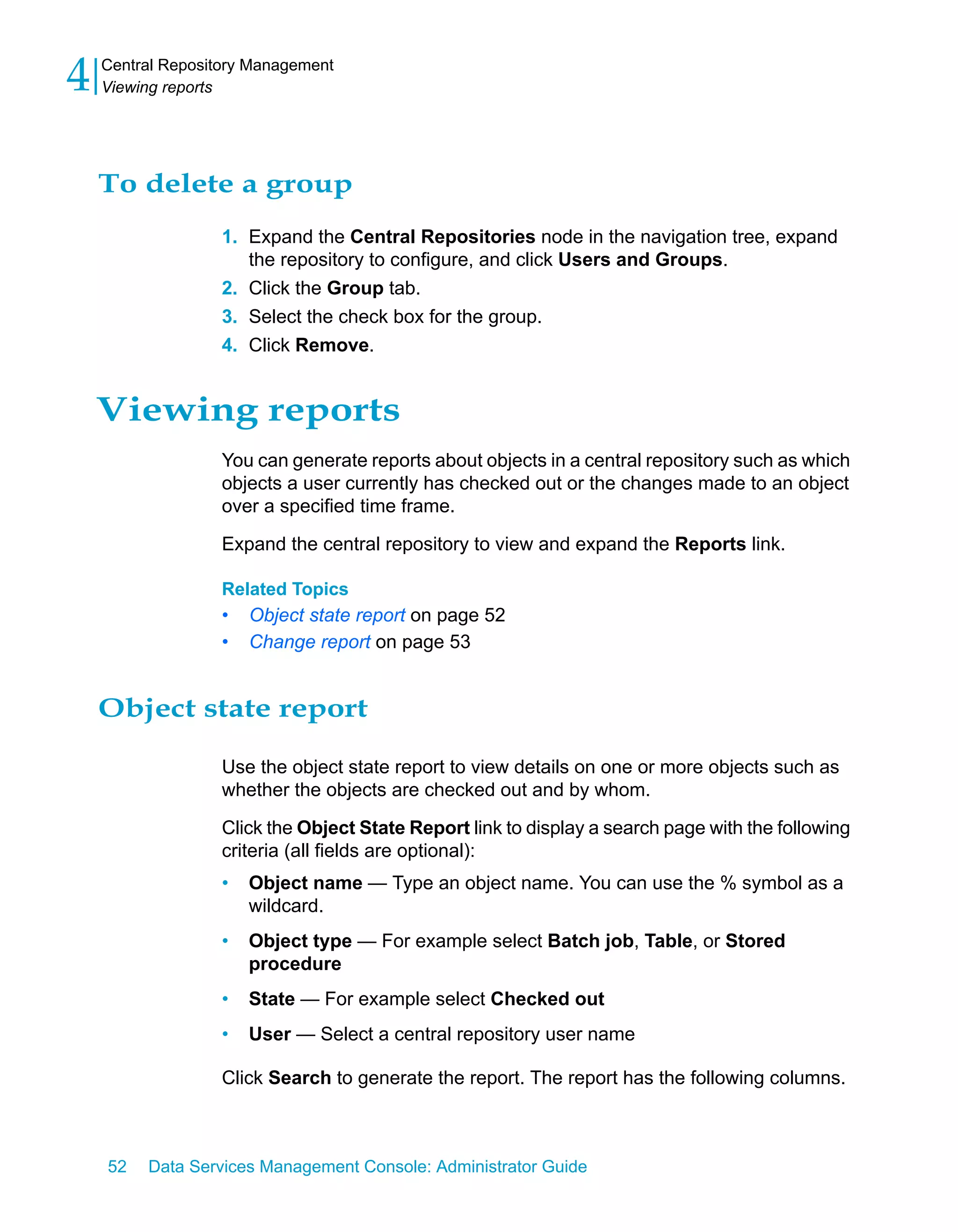 4   Central Repository Management
    Viewing reports




    To delete a group
                   1. Expand the Central Repositories node in the navigation tree, expand
                      the repository to configure, and click Users and Groups.
                   2. Click the Group tab.
                   3. Select the check box for the group.
                   4. Click Remove.


    Viewing reports
                   You can generate reports about objects in a central repository such as which
                   objects a user currently has checked out or the changes made to an object
                   over a specified time frame.

                   Expand the central repository to view and expand the Reports link.

                   Related Topics
                   •   Object state report on page 52
                   •   Change report on page 53


    Object state report

                   Use the object state report to view details on one or more objects such as
                   whether the objects are checked out and by whom.

                   Click the Object State Report link to display a search page with the following
                   criteria (all fields are optional):
                   •   Object name — Type an object name. You can use the % symbol as a
                       wildcard.
                   •   Object type — For example select Batch job, Table, or Stored
                       procedure
                   •   State — For example select Checked out
                   •   User — Select a central repository user name

                   Click Search to generate the report. The report has the following columns.



    52   Data Services Management Console: Administrator Guide
 