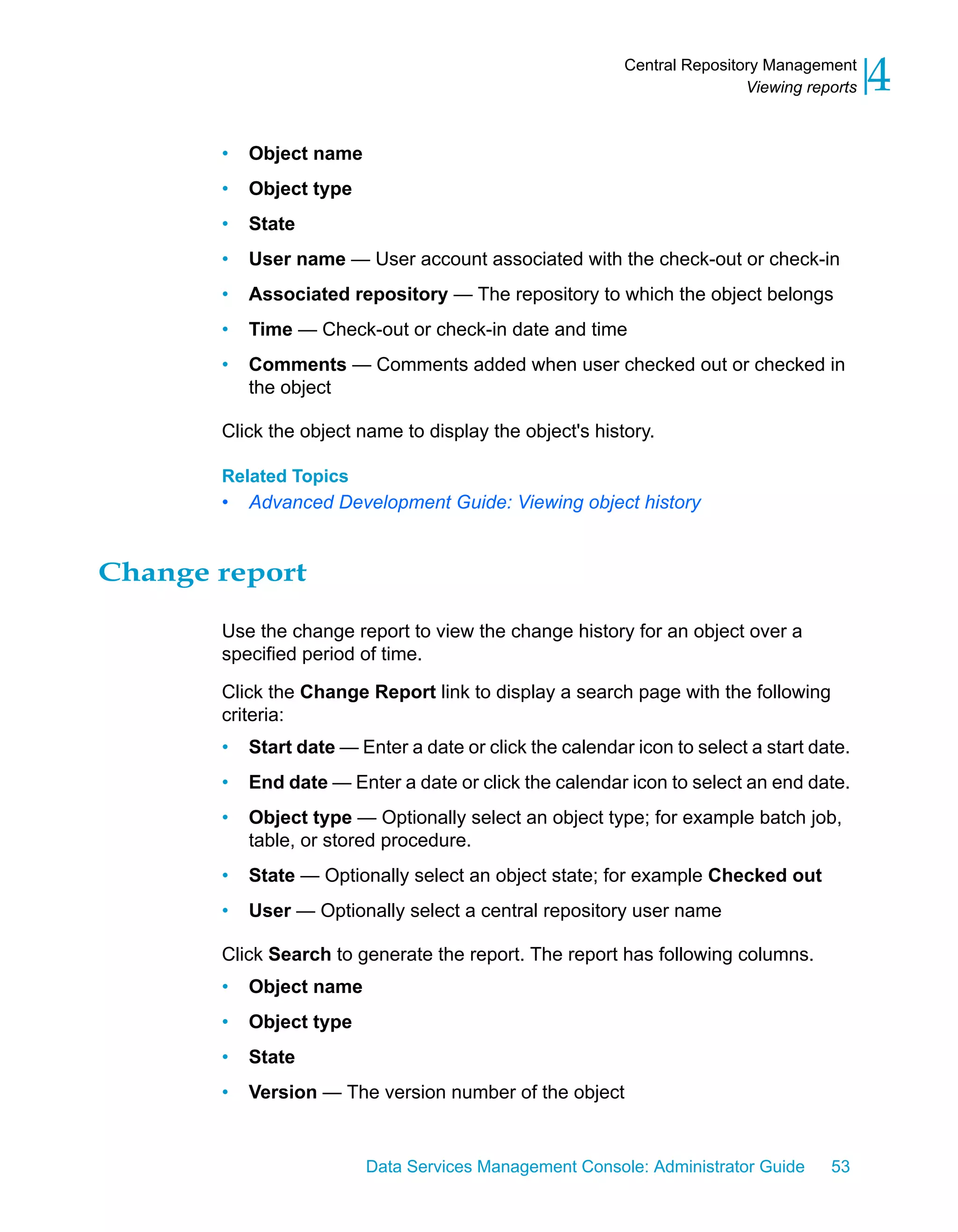 Central Repository Management
                                                                          Viewing reports   4
       •   Object name
       •   Object type
       •   State
       •   User name — User account associated with the check-out or check-in
       •   Associated repository — The repository to which the object belongs
       •   Time — Check-out or check-in date and time
       •   Comments — Comments added when user checked out or checked in
           the object

       Click the object name to display the object's history.

       Related Topics
       •   Advanced Development Guide: Viewing object history


Change report

       Use the change report to view the change history for an object over a
       specified period of time.

       Click the Change Report link to display a search page with the following
       criteria:
       •   Start date — Enter a date or click the calendar icon to select a start date.
       •   End date — Enter a date or click the calendar icon to select an end date.
       •   Object type — Optionally select an object type; for example batch job,
           table, or stored procedure.
       •   State — Optionally select an object state; for example Checked out
       •   User — Optionally select a central repository user name

       Click Search to generate the report. The report has following columns.
       •   Object name
       •   Object type
       •   State
       •   Version — The version number of the object


                         Data Services Management Console: Administrator Guide       53
 