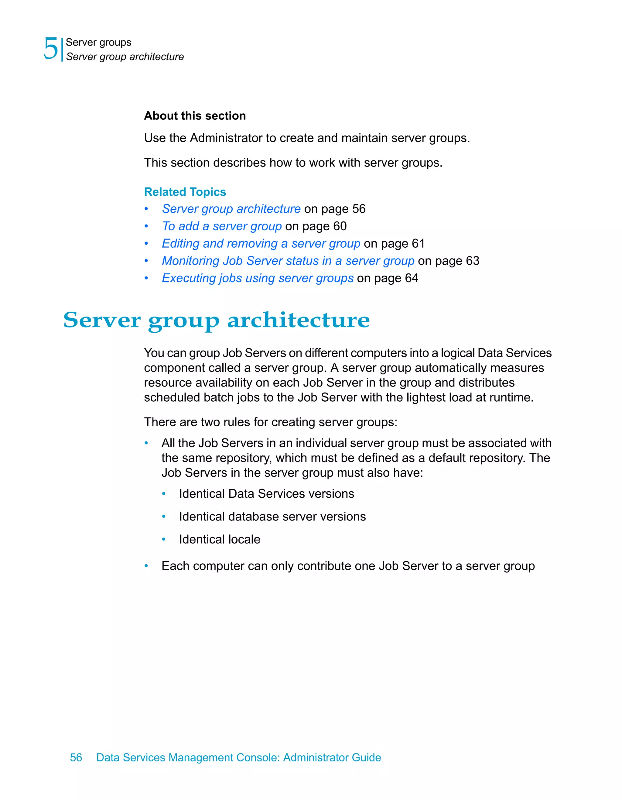 5   Server groups
    Server group architecture




                    About this section
                    Use the Administrator to create and maintain server groups.

                    This section describes how to work with server groups.

                    Related Topics
                    •   Server group architecture on page 56
                    •   To add a server group on page 60
                    •   Editing and removing a server group on page 61
                    •   Monitoring Job Server status in a server group on page 63
                    •   Executing jobs using server groups on page 64


    Server group architecture
                    You can group Job Servers on different computers into a logical Data Services
                    component called a server group. A server group automatically measures
                    resource availability on each Job Server in the group and distributes
                    scheduled batch jobs to the Job Server with the lightest load at runtime.

                    There are two rules for creating server groups:
                    •   All the Job Servers in an individual server group must be associated with
                        the same repository, which must be defined as a default repository. The
                        Job Servers in the server group must also have:
                        •   Identical Data Services versions
                        •   Identical database server versions
                        •   Identical locale

                    •   Each computer can only contribute one Job Server to a server group




    56    Data Services Management Console: Administrator Guide
 