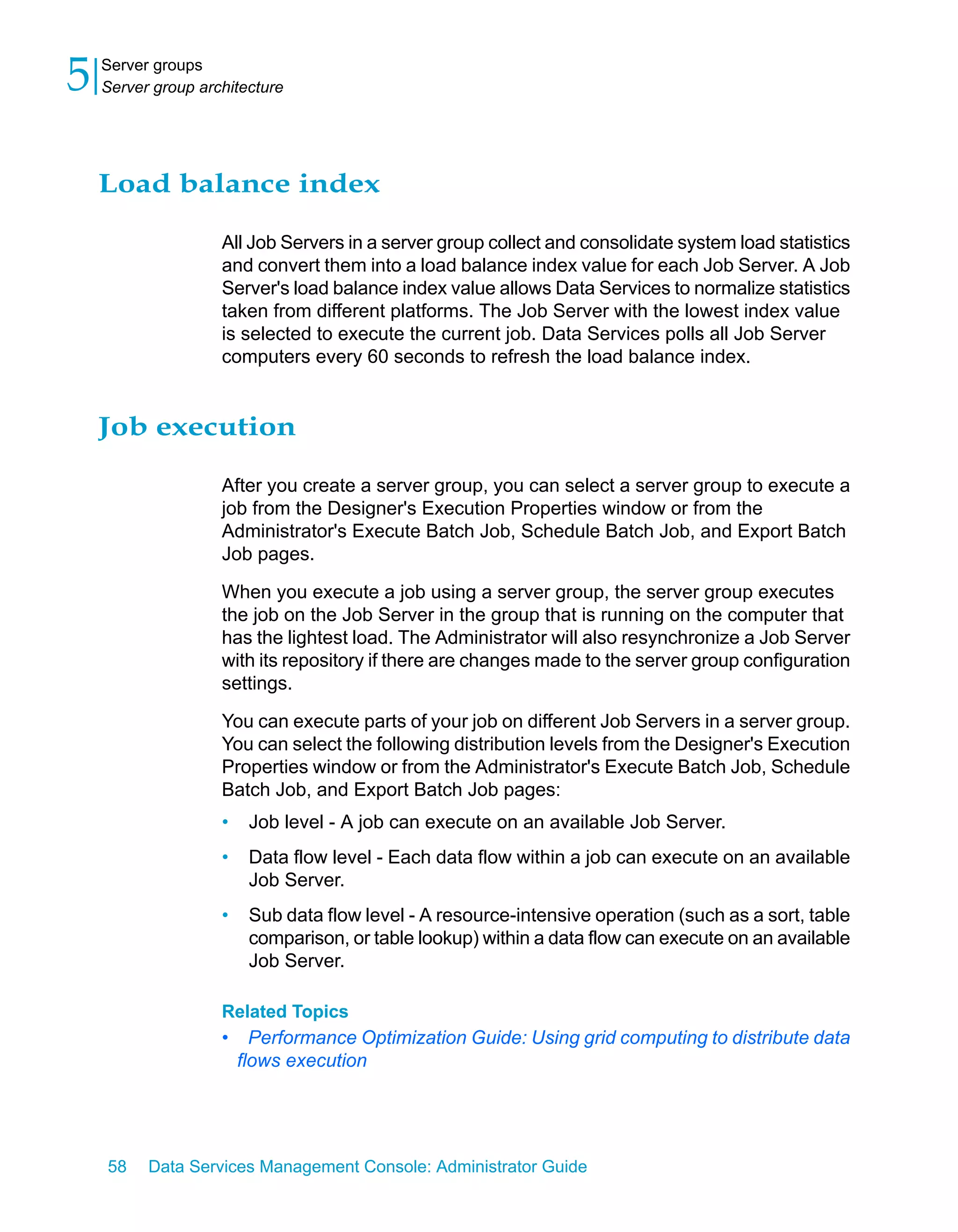 5   Server groups
    Server group architecture




    Load balance index

                    All Job Servers in a server group collect and consolidate system load statistics
                    and convert them into a load balance index value for each Job Server. A Job
                    Server's load balance index value allows Data Services to normalize statistics
                    taken from different platforms. The Job Server with the lowest index value
                    is selected to execute the current job. Data Services polls all Job Server
                    computers every 60 seconds to refresh the load balance index.


    Job execution

                    After you create a server group, you can select a server group to execute a
                    job from the Designer's Execution Properties window or from the
                    Administrator's Execute Batch Job, Schedule Batch Job, and Export Batch
                    Job pages.

                    When you execute a job using a server group, the server group executes
                    the job on the Job Server in the group that is running on the computer that
                    has the lightest load. The Administrator will also resynchronize a Job Server
                    with its repository if there are changes made to the server group configuration
                    settings.

                    You can execute parts of your job on different Job Servers in a server group.
                    You can select the following distribution levels from the Designer's Execution
                    Properties window or from the Administrator's Execute Batch Job, Schedule
                    Batch Job, and Export Batch Job pages:
                    •    Job level - A job can execute on an available Job Server.
                    •    Data flow level - Each data flow within a job can execute on an available
                         Job Server.
                    •    Sub data flow level - A resource-intensive operation (such as a sort, table
                         comparison, or table lookup) within a data flow can execute on an available
                         Job Server.

                    Related Topics
                    •     Performance Optimization Guide: Using grid computing to distribute data
                        flows execution




    58    Data Services Management Console: Administrator Guide
 