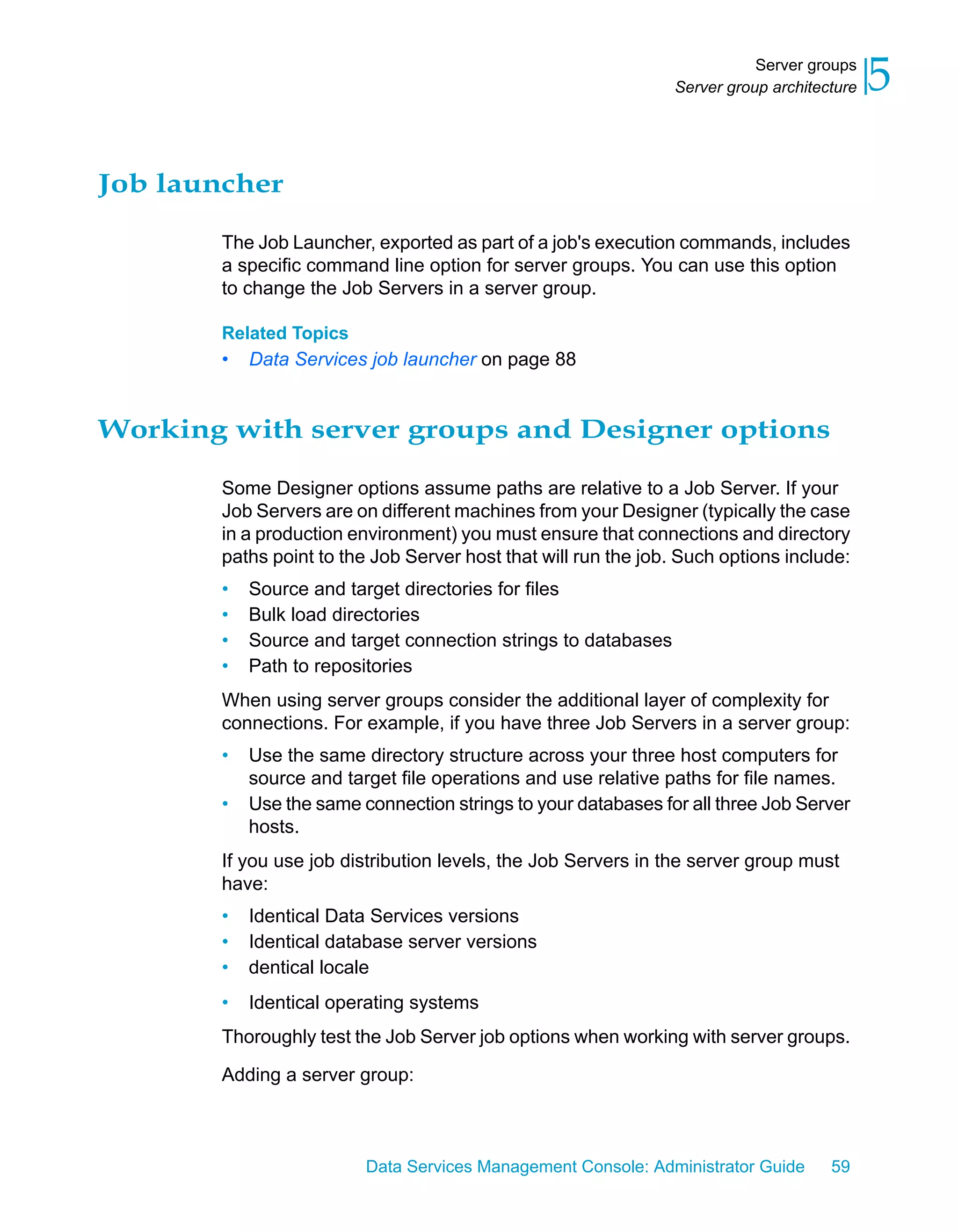 Server groups
                                                                Server group architecture   5

Job launcher

        The Job Launcher, exported as part of a job's execution commands, includes
        a specific command line option for server groups. You can use this option
        to change the Job Servers in a server group.

        Related Topics
        •   Data Services job launcher on page 88


Working with server groups and Designer options

        Some Designer options assume paths are relative to a Job Server. If your
        Job Servers are on different machines from your Designer (typically the case
        in a production environment) you must ensure that connections and directory
        paths point to the Job Server host that will run the job. Such options include:
        •   Source and target directories for files
        •   Bulk load directories
        •   Source and target connection strings to databases
        •   Path to repositories
        When using server groups consider the additional layer of complexity for
        connections. For example, if you have three Job Servers in a server group:
        •   Use the same directory structure across your three host computers for
            source and target file operations and use relative paths for file names.
        •   Use the same connection strings to your databases for all three Job Server
            hosts.
        If you use job distribution levels, the Job Servers in the server group must
        have:
        •   Identical Data Services versions
        •   Identical database server versions
        •   dentical locale
        •   Identical operating systems
        Thoroughly test the Job Server job options when working with server groups.

        Adding a server group:



                          Data Services Management Console: Administrator Guide      59
 