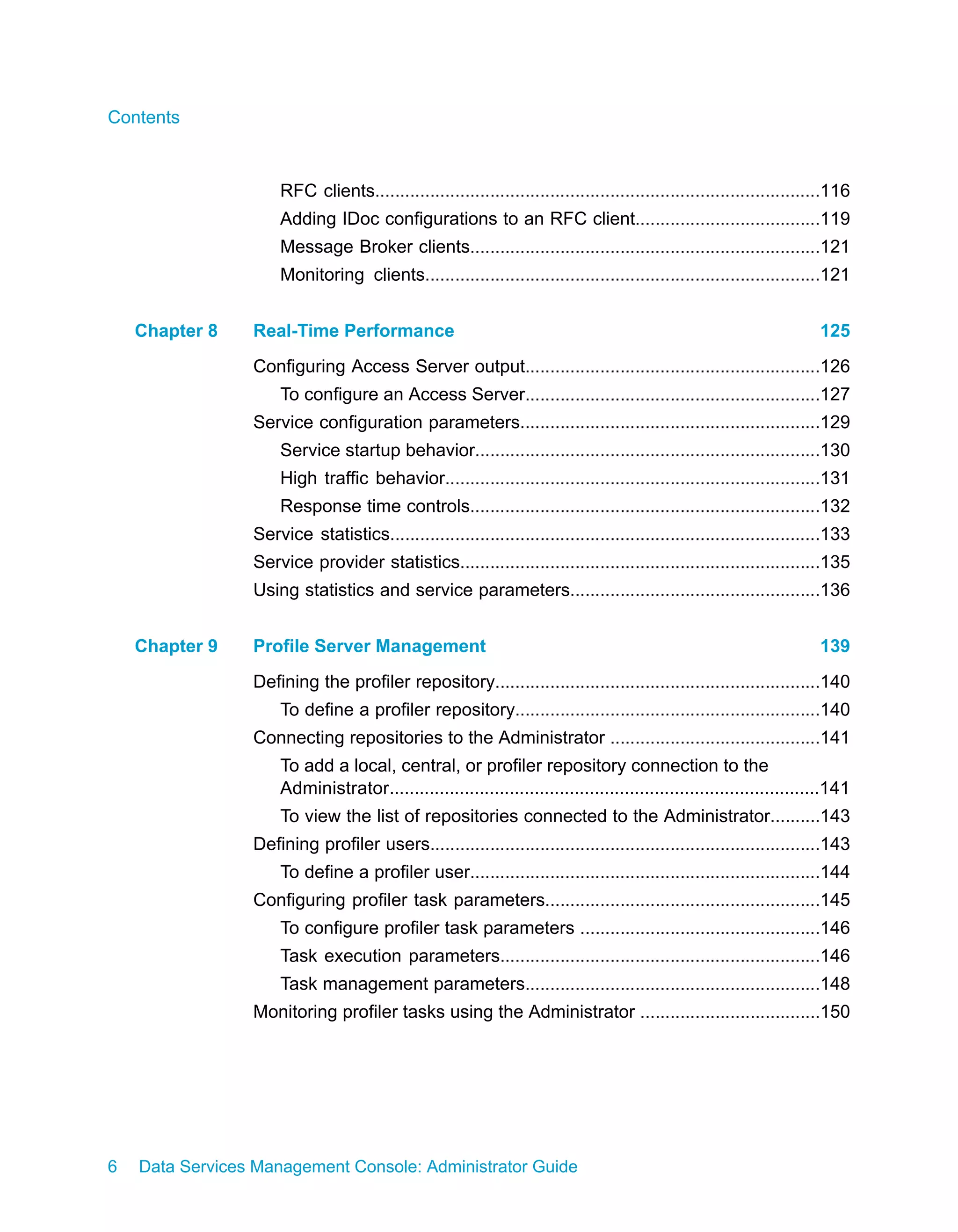 Contents



                     RFC clients.........................................................................................116
                     Adding IDoc configurations to an RFC client.....................................119
                     Message Broker clients......................................................................121
                     Monitoring clients...............................................................................121


    Chapter 8    Real-Time Performance                                                                                125
                 Configuring Access Server output...........................................................126
                     To configure an Access Server...........................................................127
                 Service configuration parameters............................................................129
                     Service startup behavior.....................................................................130
                     High traffic behavior...........................................................................131
                     Response time controls......................................................................132
                 Service statistics......................................................................................133
                 Service provider statistics........................................................................135
                 Using statistics and service parameters..................................................136


    Chapter 9    Profile Server Management                                                                            139
                 Defining the profiler repository.................................................................140
                     To define a profiler repository.............................................................140
                 Connecting repositories to the Administrator ..........................................141
                     To add a local, central, or profiler repository connection to the
                     Administrator......................................................................................141
                     To view the list of repositories connected to the Administrator..........143
                 Defining profiler users..............................................................................143
                     To define a profiler user......................................................................144
                 Configuring profiler task parameters.......................................................145
                     To configure profiler task parameters ................................................146
                     Task execution parameters................................................................146
                     Task management parameters...........................................................148
                 Monitoring profiler tasks using the Administrator ....................................150




6   Data Services Management Console: Administrator Guide
 