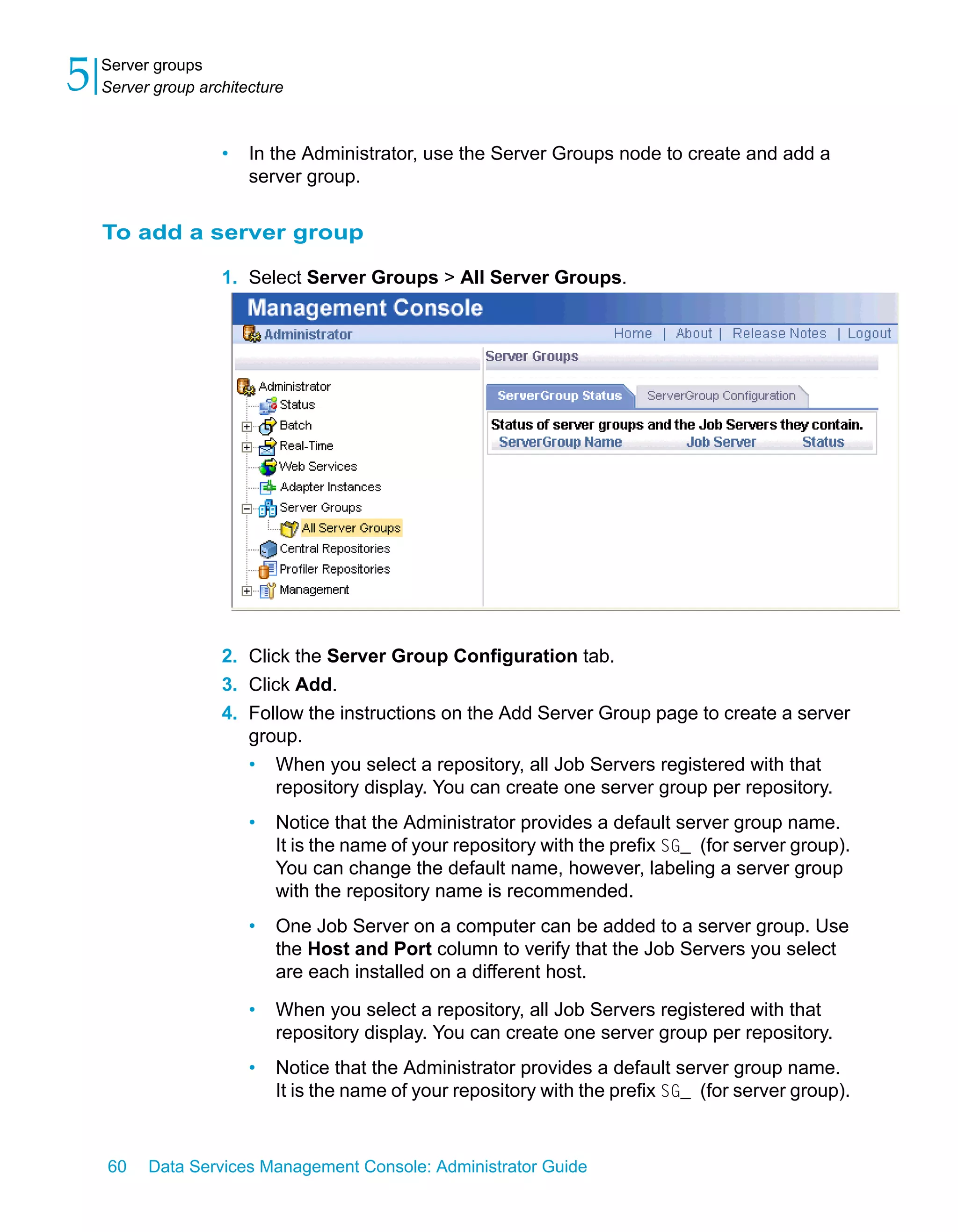 5   Server groups
    Server group architecture



                    •   In the Administrator, use the Server Groups node to create and add a
                        server group.

    To add a server group

                    1. Select Server Groups > All Server Groups.




                    2. Click the Server Group Configuration tab.
                    3. Click Add.
                    4. Follow the instructions on the Add Server Group page to create a server
                       group.
                        •   When you select a repository, all Job Servers registered with that
                            repository display. You can create one server group per repository.
                        •   Notice that the Administrator provides a default server group name.
                            It is the name of your repository with the prefix SG_ (for server group).
                            You can change the default name, however, labeling a server group
                            with the repository name is recommended.
                        •   One Job Server on a computer can be added to a server group. Use
                            the Host and Port column to verify that the Job Servers you select
                            are each installed on a different host.

                        •   When you select a repository, all Job Servers registered with that
                            repository display. You can create one server group per repository.
                        •   Notice that the Administrator provides a default server group name.
                            It is the name of your repository with the prefix SG_ (for server group).


    60    Data Services Management Console: Administrator Guide
 