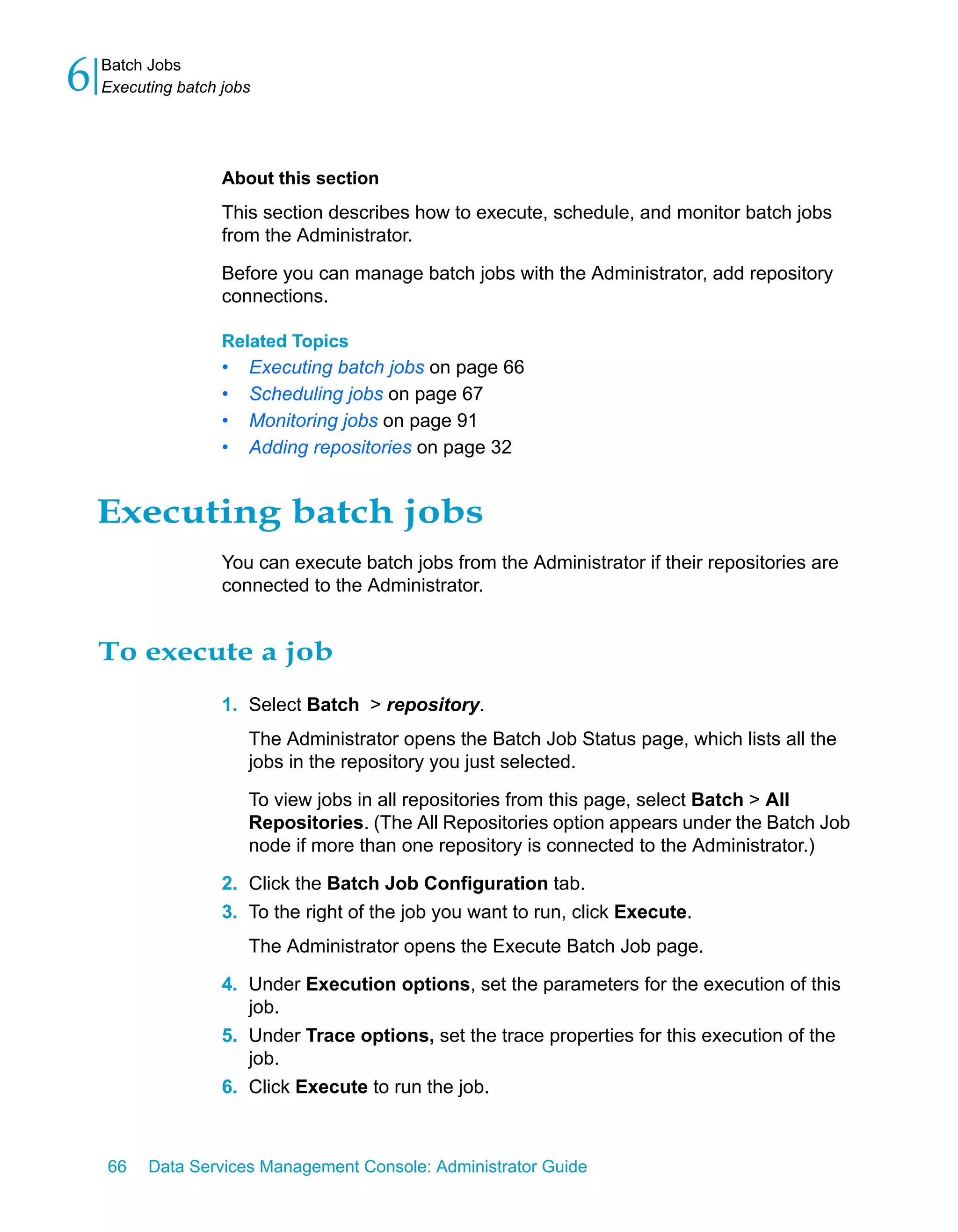 6   Batch Jobs
    Executing batch jobs




                    About this section
                    This section describes how to execute, schedule, and monitor batch jobs
                    from the Administrator.
                    Before you can manage batch jobs with the Administrator, add repository
                    connections.

                    Related Topics
                    •   Executing batch jobs on page 66
                    •   Scheduling jobs on page 67
                    •   Monitoring jobs on page 91
                    •   Adding repositories on page 32


    Executing batch jobs
                    You can execute batch jobs from the Administrator if their repositories are
                    connected to the Administrator.


    To execute a job
                    1. Select Batch > repository.
                        The Administrator opens the Batch Job Status page, which lists all the
                        jobs in the repository you just selected.

                        To view jobs in all repositories from this page, select Batch > All
                        Repositories. (The All Repositories option appears under the Batch Job
                        node if more than one repository is connected to the Administrator.)

                    2. Click the Batch Job Configuration tab.
                    3. To the right of the job you want to run, click Execute.
                        The Administrator opens the Execute Batch Job page.

                    4. Under Execution options, set the parameters for the execution of this
                       job.
                    5. Under Trace options, set the trace properties for this execution of the
                       job.
                    6. Click Execute to run the job.



    66    Data Services Management Console: Administrator Guide
 