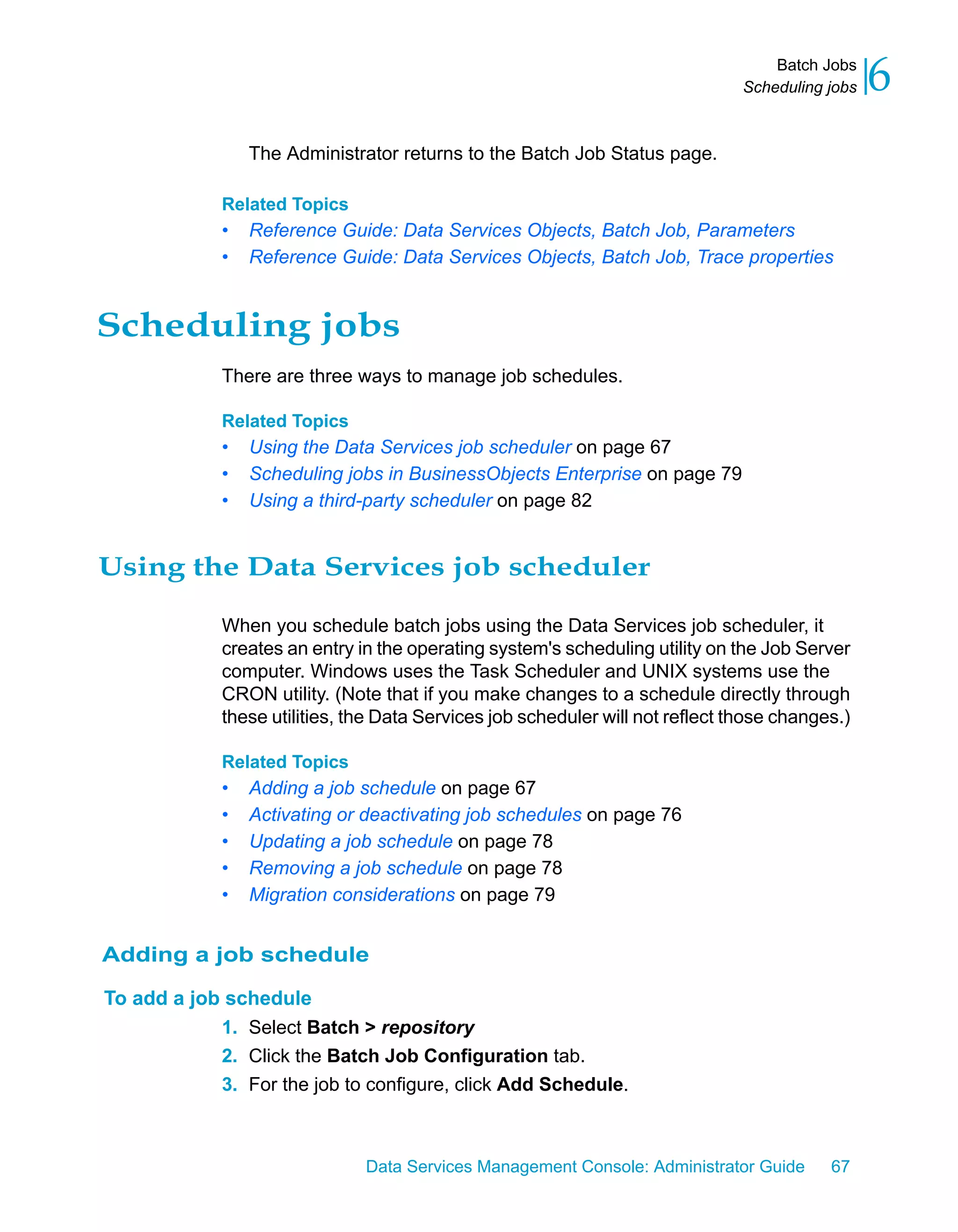 Batch Jobs
                                                                                Scheduling jobs   6
                 The Administrator returns to the Batch Job Status page.

             Related Topics
             •   Reference Guide: Data Services Objects, Batch Job, Parameters
             •   Reference Guide: Data Services Objects, Batch Job, Trace properties


Scheduling jobs
             There are three ways to manage job schedules.

             Related Topics
             •   Using the Data Services job scheduler on page 67
             •   Scheduling jobs in BusinessObjects Enterprise on page 79
             •   Using a third-party scheduler on page 82


Using the Data Services job scheduler

             When you schedule batch jobs using the Data Services job scheduler, it
             creates an entry in the operating system's scheduling utility on the Job Server
             computer. Windows uses the Task Scheduler and UNIX systems use the
             CRON utility. (Note that if you make changes to a schedule directly through
             these utilities, the Data Services job scheduler will not reflect those changes.)

             Related Topics
             •   Adding a job schedule on page 67
             •   Activating or deactivating job schedules on page 76
             •   Updating a job schedule on page 78
             •   Removing a job schedule on page 78
             •   Migration considerations on page 79


Adding a job schedule

To add a job schedule
            1. Select Batch > repository
            2. Click the Batch Job Configuration tab.
            3. For the job to configure, click Add Schedule.



                               Data Services Management Console: Administrator Guide       67
 