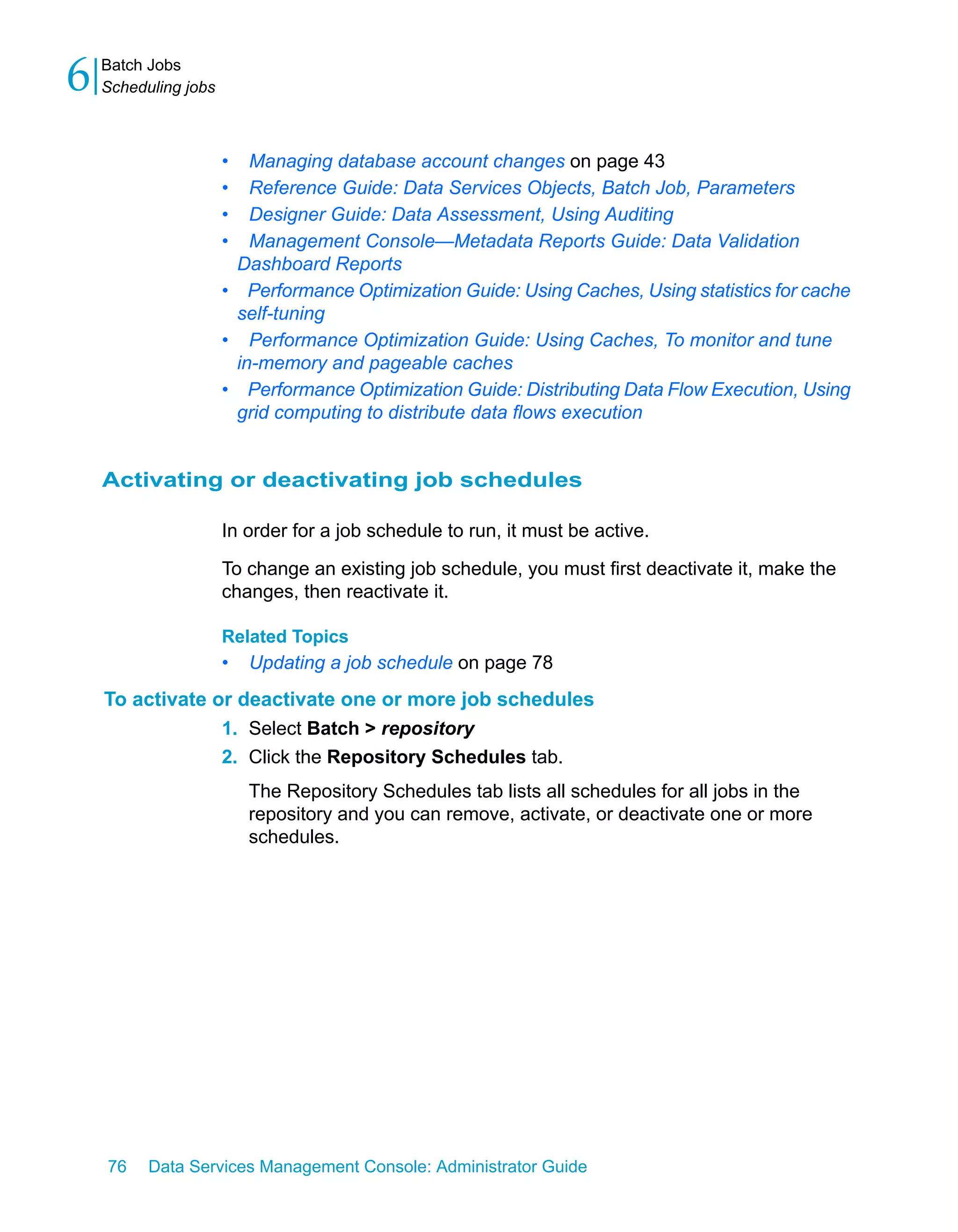 6   Batch Jobs
    Scheduling jobs



                      •  Managing database account changes on page 43
                      •  Reference Guide: Data Services Objects, Batch Job, Parameters
                      •  Designer Guide: Data Assessment, Using Auditing
                      •  Management Console—Metadata Reports Guide: Data Validation
                       Dashboard Reports
                      • Performance Optimization Guide: Using Caches, Using statistics for cache
                       self-tuning
                      • Performance Optimization Guide: Using Caches, To monitor and tune
                       in-memory and pageable caches
                      • Performance Optimization Guide: Distributing Data Flow Execution, Using
                       grid computing to distribute data flows execution


    Activating or deactivating job schedules

                      In order for a job schedule to run, it must be active.

                      To change an existing job schedule, you must first deactivate it, make the
                      changes, then reactivate it.

                      Related Topics
                      •   Updating a job schedule on page 78
    To activate or deactivate one or more job schedules
                 1. Select Batch > repository
                 2. Click the Repository Schedules tab.
                          The Repository Schedules tab lists all schedules for all jobs in the
                          repository and you can remove, activate, or deactivate one or more
                          schedules.




    76    Data Services Management Console: Administrator Guide
 
