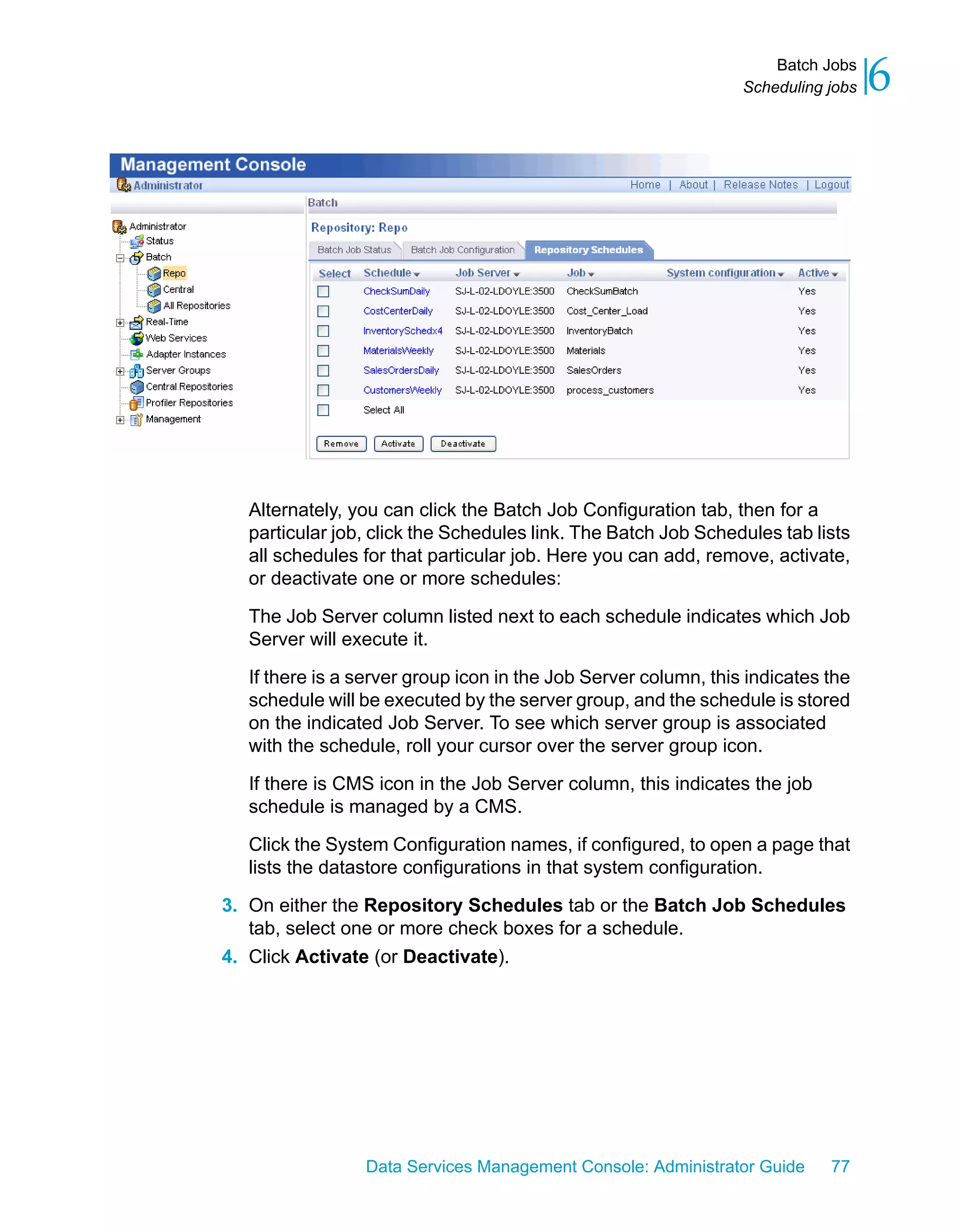 Batch Jobs
                                                                Scheduling jobs   6




  Alternately, you can click the Batch Job Configuration tab, then for a
  particular job, click the Schedules link. The Batch Job Schedules tab lists
  all schedules for that particular job. Here you can add, remove, activate,
  or deactivate one or more schedules:

  The Job Server column listed next to each schedule indicates which Job
  Server will execute it.

  If there is a server group icon in the Job Server column, this indicates the
  schedule will be executed by the server group, and the schedule is stored
  on the indicated Job Server. To see which server group is associated
  with the schedule, roll your cursor over the server group icon.

  If there is CMS icon in the Job Server column, this indicates the job
  schedule is managed by a CMS.

  Click the System Configuration names, if configured, to open a page that
  lists the datastore configurations in that system configuration.

3. On either the Repository Schedules tab or the Batch Job Schedules
   tab, select one or more check boxes for a schedule.
4. Click Activate (or Deactivate).




                Data Services Management Console: Administrator Guide      77
 