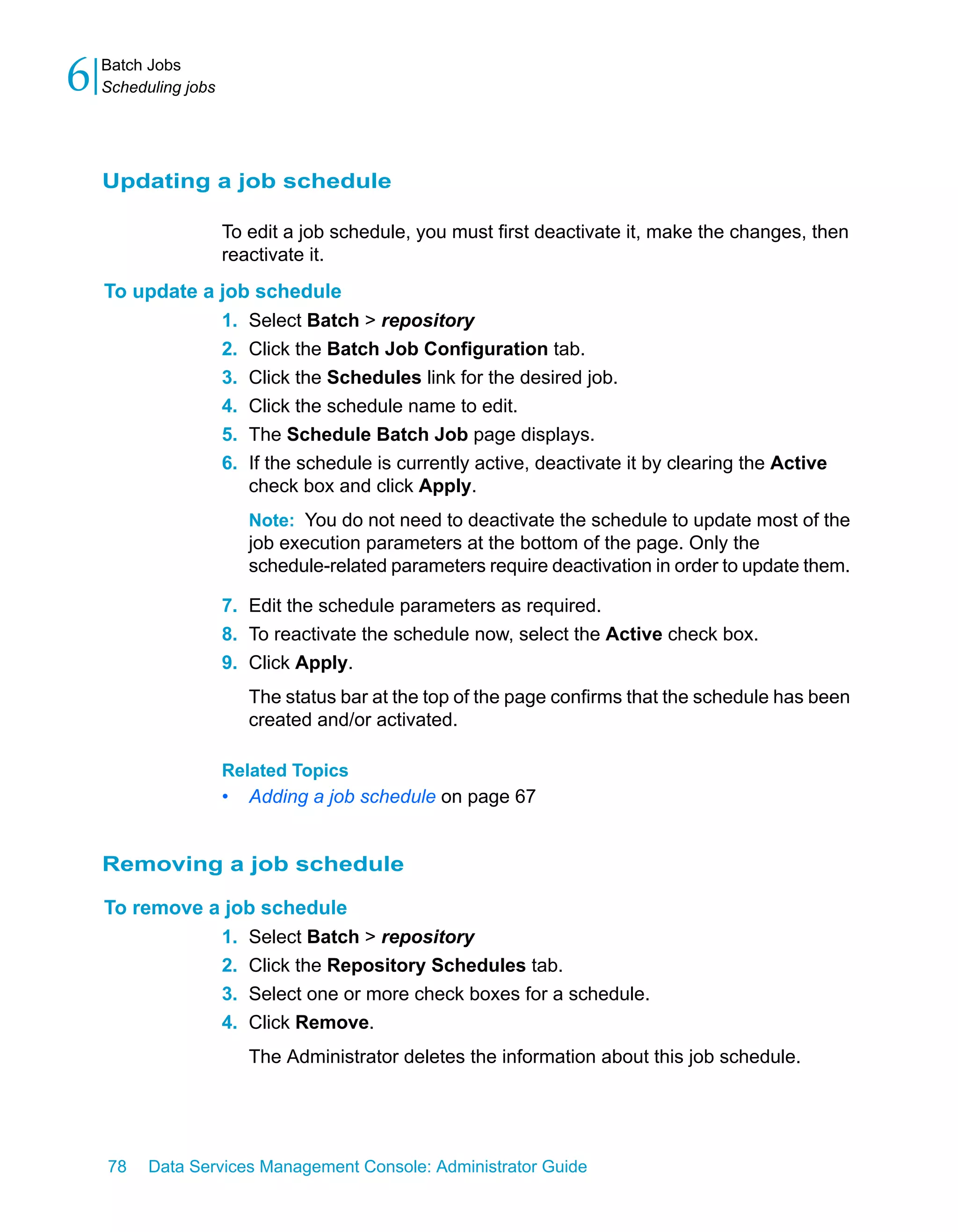 6   Batch Jobs
    Scheduling jobs




    Updating a job schedule

                      To edit a job schedule, you must first deactivate it, make the changes, then
                      reactivate it.
    To update a job schedule
                1. Select Batch > repository
                2. Click the Batch Job Configuration tab.
                3. Click the Schedules link for the desired job.
                4. Click the schedule name to edit.
                5. The Schedule Batch Job page displays.
                6. If the schedule is currently active, deactivate it by clearing the Active
                   check box and click Apply.
                          Note: You do not need to deactivate the schedule to update most of the
                          job execution parameters at the bottom of the page. Only the
                          schedule-related parameters require deactivation in order to update them.

                      7. Edit the schedule parameters as required.
                      8. To reactivate the schedule now, select the Active check box.
                      9. Click Apply.
                          The status bar at the top of the page confirms that the schedule has been
                          created and/or activated.

                      Related Topics
                      •   Adding a job schedule on page 67


    Removing a job schedule

    To remove a job schedule
               1. Select Batch > repository
               2. Click the Repository Schedules tab.
               3. Select one or more check boxes for a schedule.
               4. Click Remove.
                          The Administrator deletes the information about this job schedule.




    78    Data Services Management Console: Administrator Guide
 