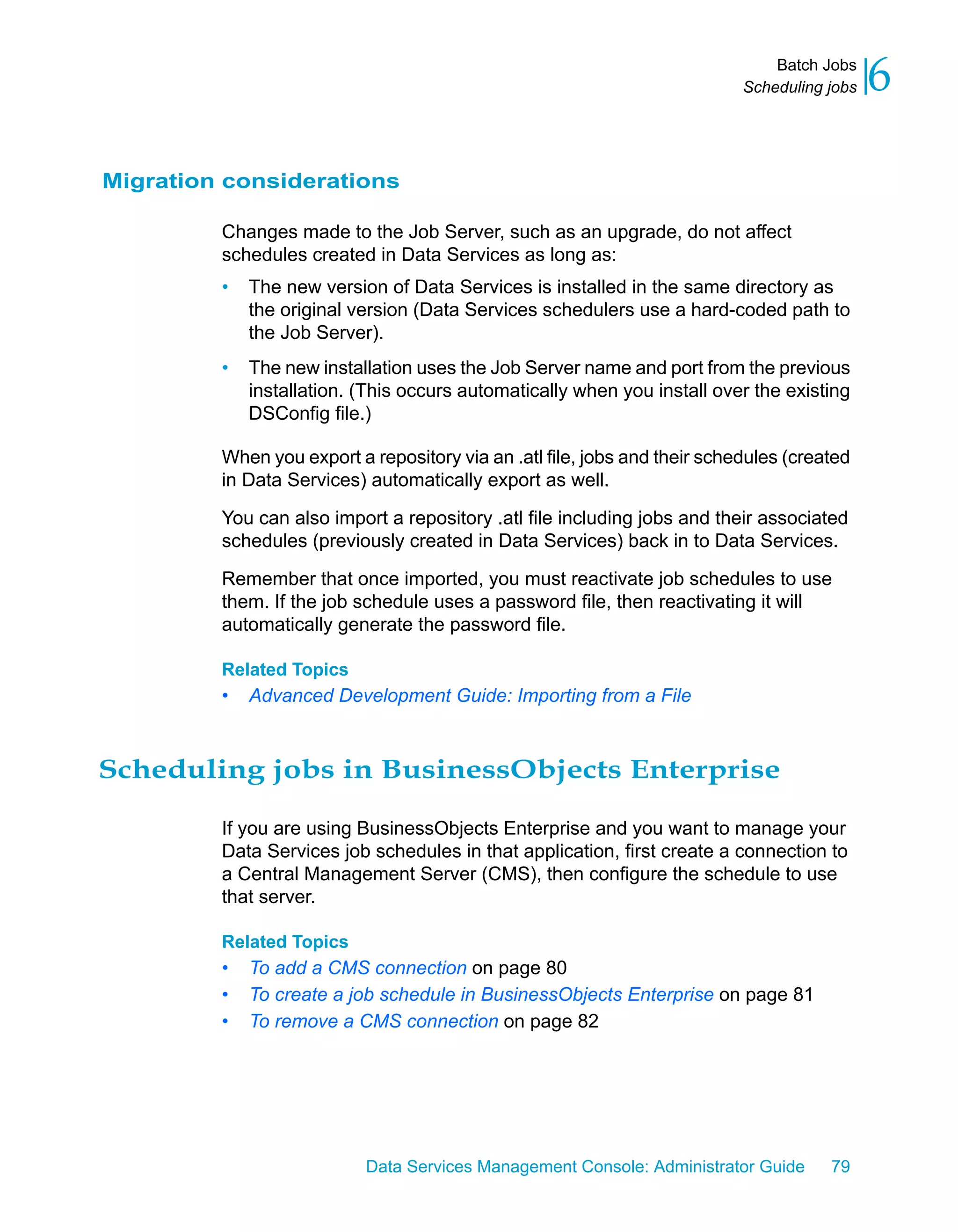 Batch Jobs
                                                                           Scheduling jobs   6

Migration considerations

         Changes made to the Job Server, such as an upgrade, do not affect
         schedules created in Data Services as long as:
         •   The new version of Data Services is installed in the same directory as
             the original version (Data Services schedulers use a hard-coded path to
             the Job Server).
         •   The new installation uses the Job Server name and port from the previous
             installation. (This occurs automatically when you install over the existing
             DSConfig file.)

         When you export a repository via an .atl file, jobs and their schedules (created
         in Data Services) automatically export as well.

         You can also import a repository .atl file including jobs and their associated
         schedules (previously created in Data Services) back in to Data Services.

         Remember that once imported, you must reactivate job schedules to use
         them. If the job schedule uses a password file, then reactivating it will
         automatically generate the password file.

         Related Topics
         •   Advanced Development Guide: Importing from a File



Scheduling jobs in BusinessObjects Enterprise

         If you are using BusinessObjects Enterprise and you want to manage your
         Data Services job schedules in that application, first create a connection to
         a Central Management Server (CMS), then configure the schedule to use
         that server.

         Related Topics
         •   To add a CMS connection on page 80
         •   To create a job schedule in BusinessObjects Enterprise on page 81
         •   To remove a CMS connection on page 82




                           Data Services Management Console: Administrator Guide      79
 