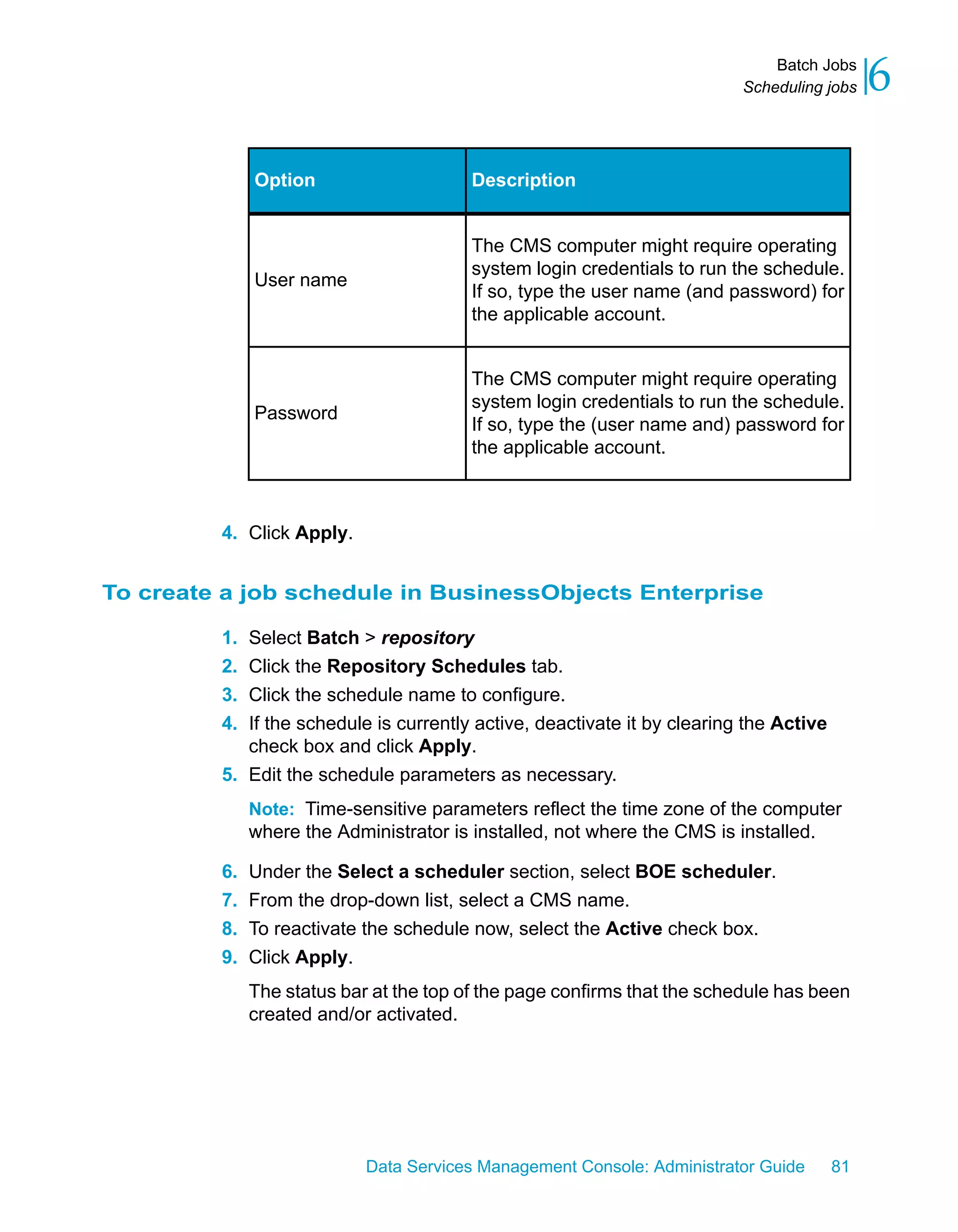 Batch Jobs
                                                                          Scheduling jobs    6

              Option                     Description


                                         The CMS computer might require operating
                                         system login credentials to run the schedule.
              User name
                                         If so, type the user name (and password) for
                                         the applicable account.


                                         The CMS computer might require operating
                                         system login credentials to run the schedule.
              Password
                                         If so, type the (user name and) password for
                                         the applicable account.



         4. Click Apply.


To create a job schedule in BusinessObjects Enterprise

         1. Select Batch > repository
         2. Click the Repository Schedules tab.
         3. Click the schedule name to configure.
         4. If the schedule is currently active, deactivate it by clearing the Active
            check box and click Apply.
         5. Edit the schedule parameters as necessary.
              Note: Time-sensitive parameters reflect the time zone of the computer
              where the Administrator is installed, not where the CMS is installed.

         6.   Under the Select a scheduler section, select BOE scheduler.
         7.   From the drop-down list, select a CMS name.
         8.   To reactivate the schedule now, select the Active check box.
         9.   Click Apply.
              The status bar at the top of the page confirms that the schedule has been
              created and/or activated.




                            Data Services Management Console: Administrator Guide       81
 