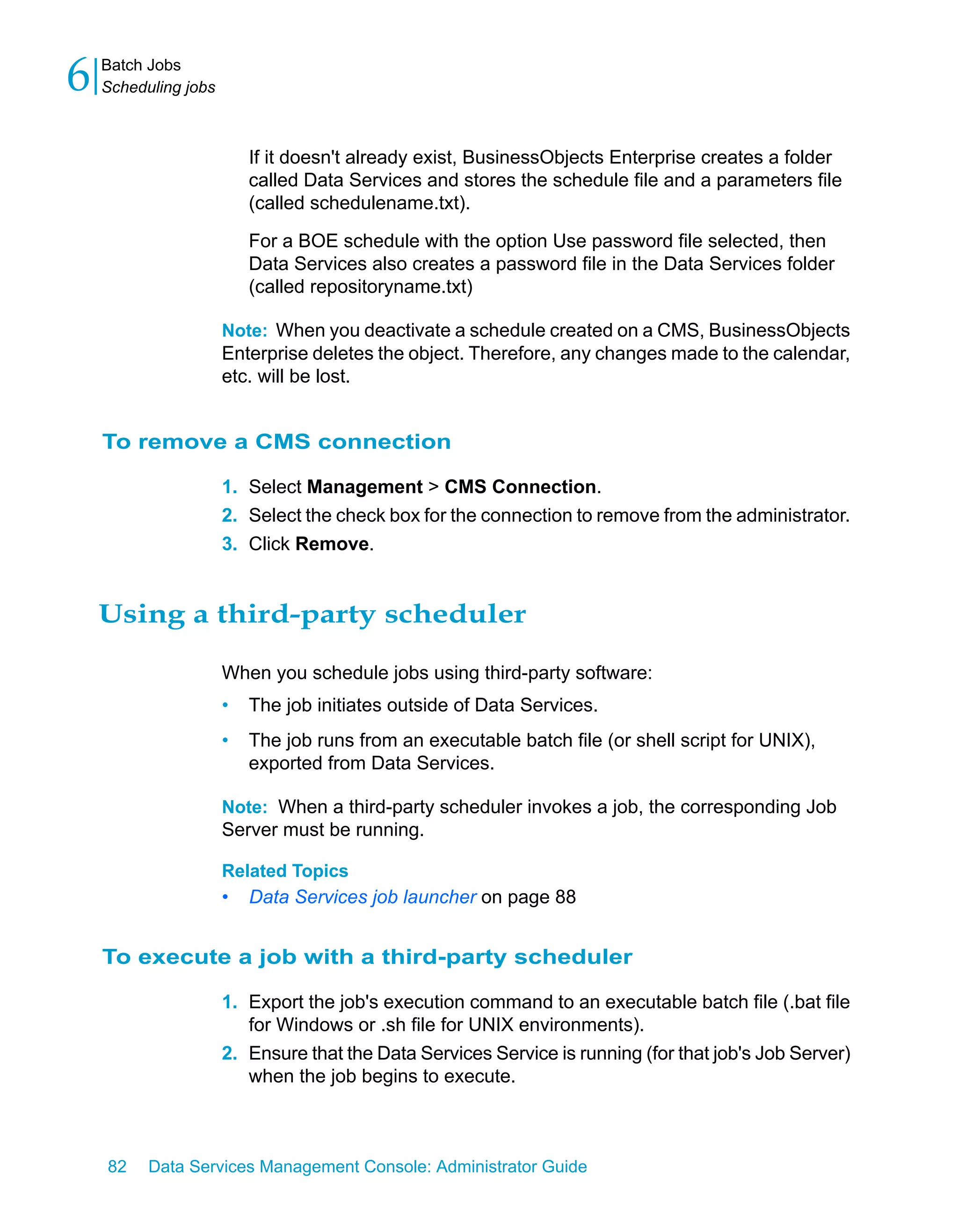 6   Batch Jobs
    Scheduling jobs



                          If it doesn't already exist, BusinessObjects Enterprise creates a folder
                          called Data Services and stores the schedule file and a parameters file
                          (called schedulename.txt).

                          For a BOE schedule with the option Use password file selected, then
                          Data Services also creates a password file in the Data Services folder
                          (called repositoryname.txt)

                      Note: When you deactivate a schedule created on a CMS, BusinessObjects
                      Enterprise deletes the object. Therefore, any changes made to the calendar,
                      etc. will be lost.


    To remove a CMS connection

                      1. Select Management > CMS Connection.
                      2. Select the check box for the connection to remove from the administrator.
                      3. Click Remove.


    Using a third-party scheduler

                      When you schedule jobs using third-party software:
                      •   The job initiates outside of Data Services.
                      •   The job runs from an executable batch file (or shell script for UNIX),
                          exported from Data Services.

                      Note: When a third-party scheduler invokes a job, the corresponding Job
                      Server must be running.

                      Related Topics
                      •   Data Services job launcher on page 88


    To execute a job with a third-party scheduler

                      1. Export the job's execution command to an executable batch file (.bat file
                         for Windows or .sh file for UNIX environments).
                      2. Ensure that the Data Services Service is running (for that job's Job Server)
                         when the job begins to execute.



    82    Data Services Management Console: Administrator Guide
 