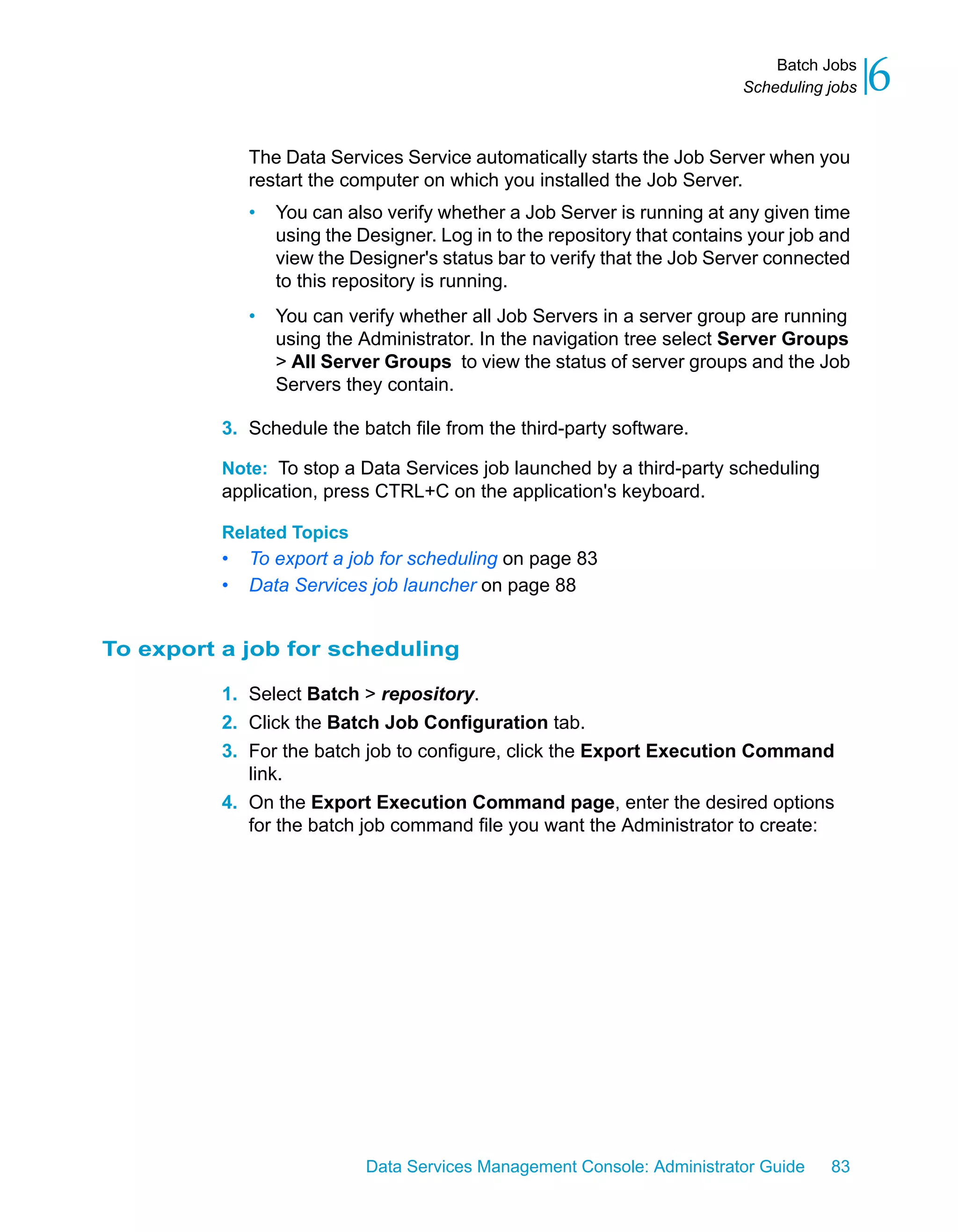 Batch Jobs
                                                                           Scheduling jobs   6
              The Data Services Service automatically starts the Job Server when you
              restart the computer on which you installed the Job Server.
              •   You can also verify whether a Job Server is running at any given time
                  using the Designer. Log in to the repository that contains your job and
                  view the Designer's status bar to verify that the Job Server connected
                  to this repository is running.
              •   You can verify whether all Job Servers in a server group are running
                  using the Administrator. In the navigation tree select Server Groups
                  > All Server Groups to view the status of server groups and the Job
                  Servers they contain.

          3. Schedule the batch file from the third-party software.

          Note: To stop a Data Services job launched by a third-party scheduling
          application, press CTRL+C on the application's keyboard.

          Related Topics
          •   To export a job for scheduling on page 83
          •   Data Services job launcher on page 88


To export a job for scheduling

          1. Select Batch > repository.
          2. Click the Batch Job Configuration tab.
          3. For the batch job to configure, click the Export Execution Command
             link.
          4. On the Export Execution Command page, enter the desired options
             for the batch job command file you want the Administrator to create:




                             Data Services Management Console: Administrator Guide    83
 