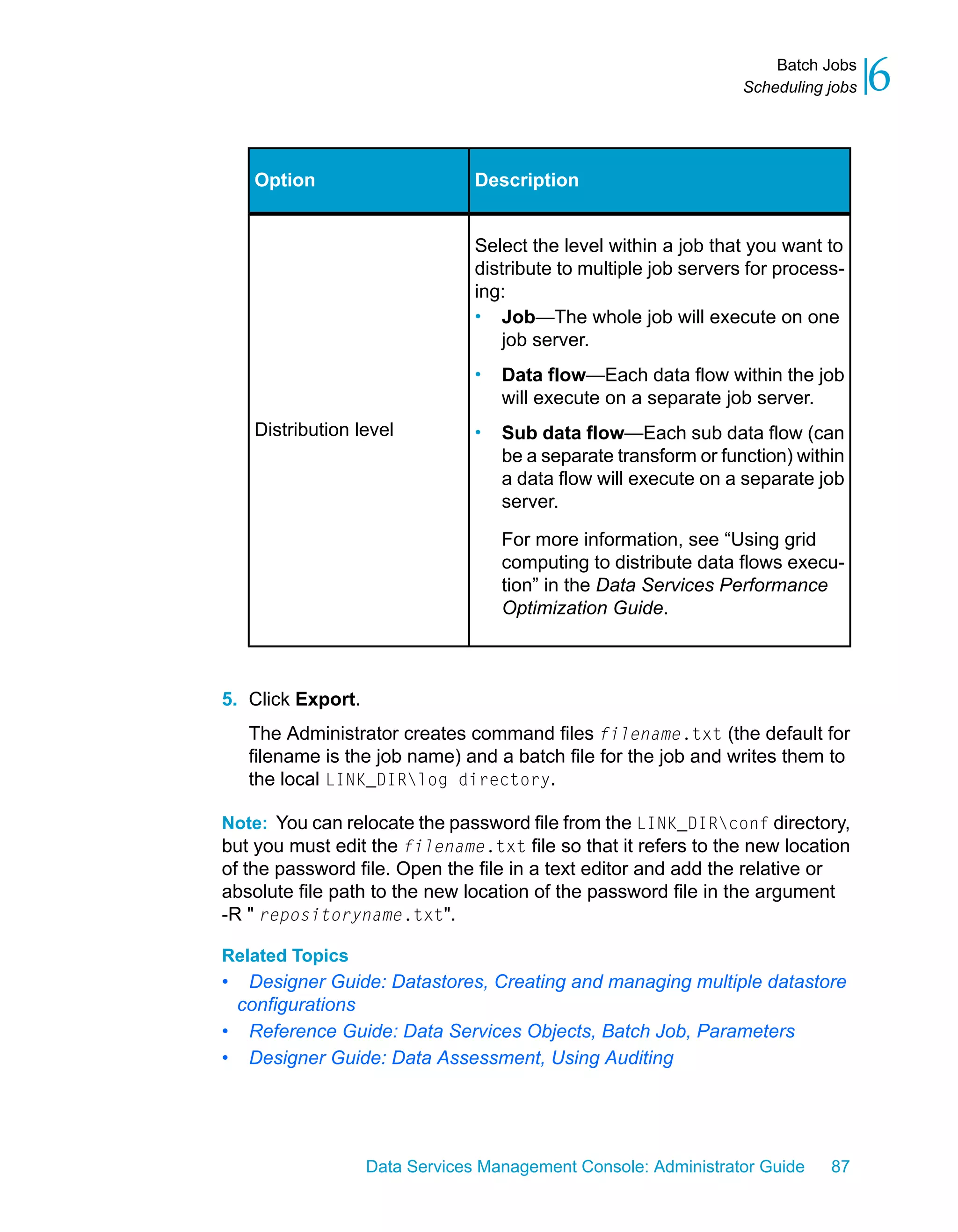 Batch Jobs
                                                                  Scheduling jobs   6

    Option                      Description


                                Select the level within a job that you want to
                                distribute to multiple job servers for process-
                                ing:
                                • Job—The whole job will execute on one
                                    job server.
                                •   Data flow—Each data flow within the job
                                    will execute on a separate job server.
    Distribution level          •   Sub data flow—Each sub data flow (can
                                    be a separate transform or function) within
                                    a data flow will execute on a separate job
                                    server.

                                    For more information, see “Using grid
                                    computing to distribute data flows execu-
                                    tion” in the Data Services Performance
                                    Optimization Guide.



5. Click Export.
    The Administrator creates command files filename.txt (the default for
    filename is the job name) and a batch file for the job and writes them to
    the local LINK_DIRlog directory.

Note: You can relocate the password file from the LINK_DIRconf directory,
but you must edit the filename.txt file so that it refers to the new location
of the password file. Open the file in a text editor and add the relative or
absolute file path to the new location of the password file in the argument
-R " repositoryname.txt".

Related Topics
• Designer Guide: Datastores, Creating and managing multiple datastore
 configurations
• Reference Guide: Data Services Objects, Batch Job, Parameters
• Designer Guide: Data Assessment, Using Auditing




                   Data Services Management Console: Administrator Guide     87
 