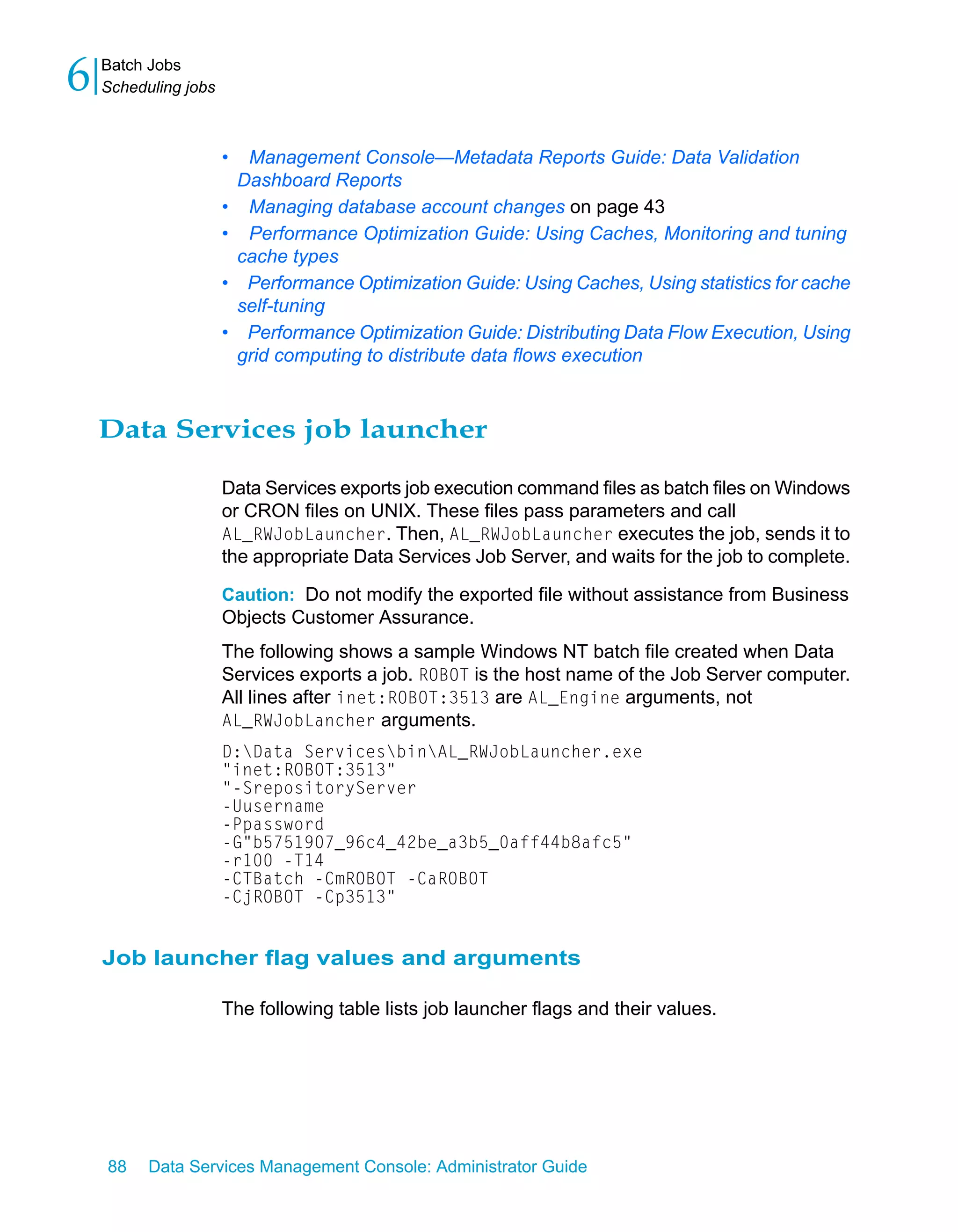 6   Batch Jobs
    Scheduling jobs



                      •    Management Console—Metadata Reports Guide: Data Validation
                          Dashboard Reports
                      •    Managing database account changes on page 43
                      •    Performance Optimization Guide: Using Caches, Monitoring and tuning
                          cache types
                      •    Performance Optimization Guide: Using Caches, Using statistics for cache
                          self-tuning
                      •    Performance Optimization Guide: Distributing Data Flow Execution, Using
                          grid computing to distribute data flows execution



    Data Services job launcher

                      Data Services exports job execution command files as batch files on Windows
                      or CRON files on UNIX. These files pass parameters and call
                      AL_RWJobLauncher. Then, AL_RWJobLauncher executes the job, sends it to
                      the appropriate Data Services Job Server, and waits for the job to complete.

                      Caution: Do not modify the exported file without assistance from Business
                      Objects Customer Assurance.
                      The following shows a sample Windows NT batch file created when Data
                      Services exports a job. ROBOT is the host name of the Job Server computer.
                      All lines after inet:ROBOT:3513 are AL_Engine arguments, not
                      AL_RWJobLancher arguments.
                      D:Data ServicesbinAL_RWJobLauncher.exe
                      "inet:ROBOT:3513"
                      "-SrepositoryServer
                      -Uusername
                      -Ppassword
                      -G"b5751907_96c4_42be_a3b5_0aff44b8afc5"
                      -r100 -T14
                      -CTBatch -CmROBOT -CaROBOT
                      -CjROBOT -Cp3513"


    Job launcher flag values and arguments

                      The following table lists job launcher flags and their values.




    88    Data Services Management Console: Administrator Guide
 