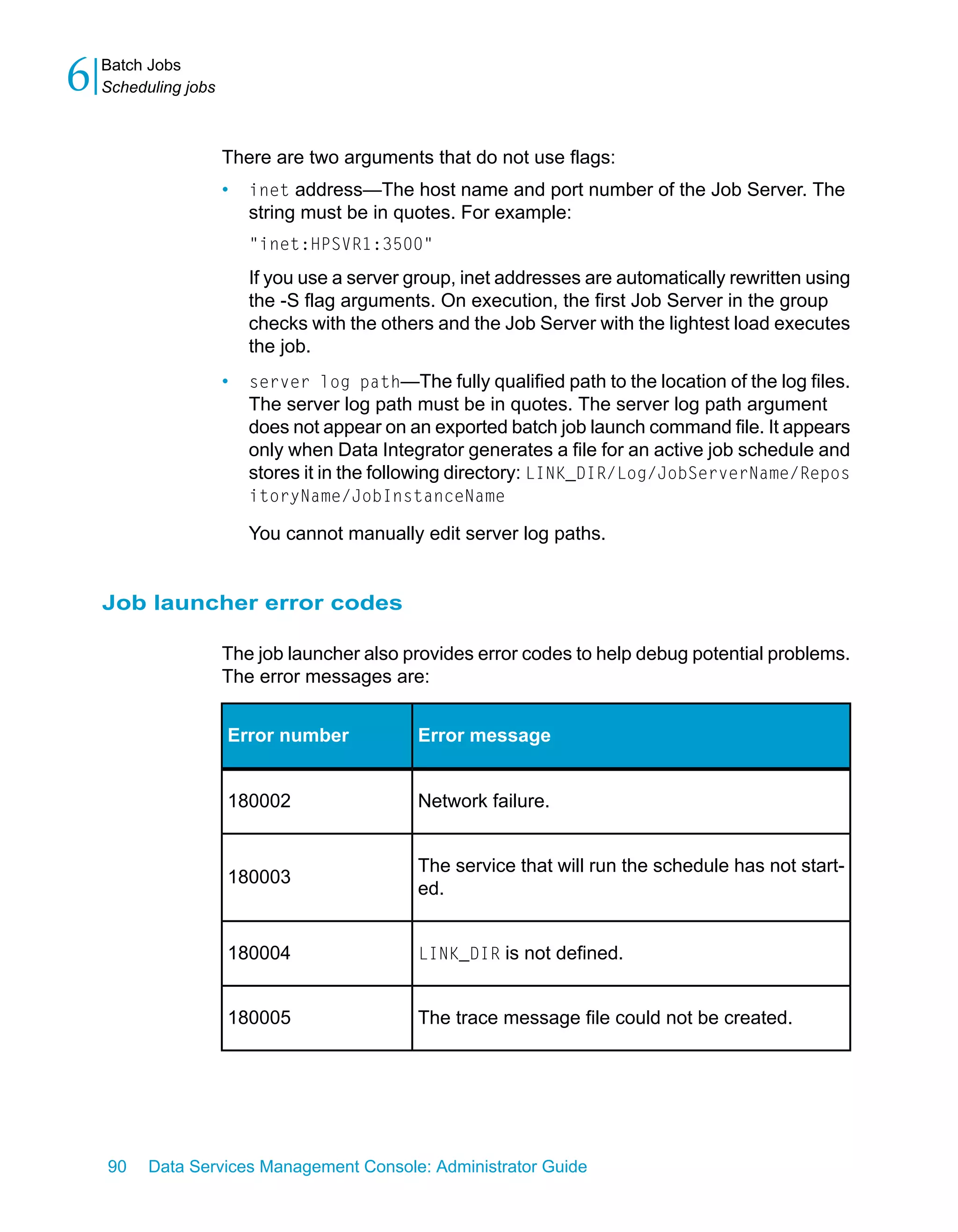 6   Batch Jobs
    Scheduling jobs



                      There are two arguments that do not use flags:
                      •   inet address—The host name and port number of the Job Server. The
                          string must be in quotes. For example:
                          "inet:HPSVR1:3500"
                          If you use a server group, inet addresses are automatically rewritten using
                          the -S flag arguments. On execution, the first Job Server in the group
                          checks with the others and the Job Server with the lightest load executes
                          the job.
                      •   server log path—The fully qualified path to the location of the log files.
                          The server log path must be in quotes. The server log path argument
                          does not appear on an exported batch job launch command file. It appears
                          only when Data Integrator generates a file for an active job schedule and
                          stores it in the following directory: LINK_DIR/Log/JobServerName/Repos
                          itoryName/JobInstanceName

                          You cannot manually edit server log paths.


    Job launcher error codes

                      The job launcher also provides error codes to help debug potential problems.
                      The error messages are:


                      Error number             Error message


                      180002                   Network failure.


                                               The service that will run the schedule has not start-
                      180003
                                               ed.


                      180004                   LINK_DIR is not defined.


                      180005                   The trace message file could not be created.




    90    Data Services Management Console: Administrator Guide
 