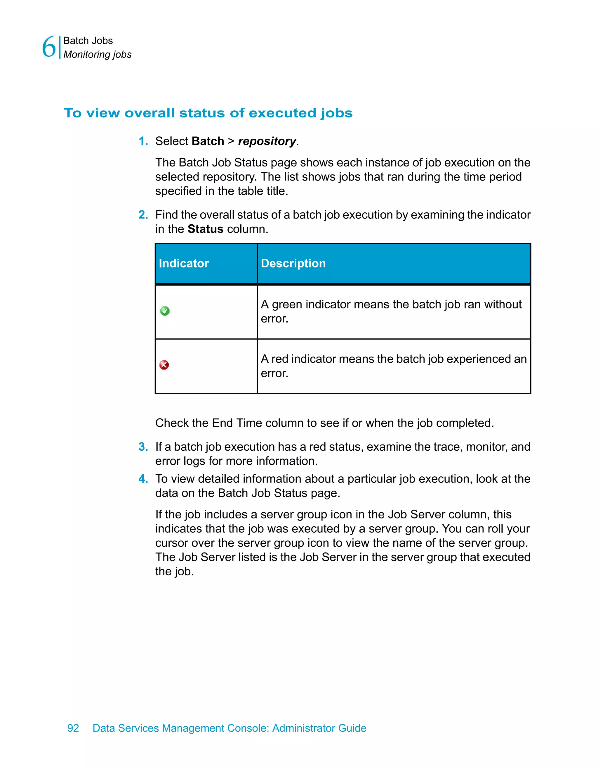 6   Batch Jobs
    Monitoring jobs




    To view overall status of executed jobs

                      1. Select Batch > repository.
                         The Batch Job Status page shows each instance of job execution on the
                         selected repository. The list shows jobs that ran during the time period
                         specified in the table title.

                      2. Find the overall status of a batch job execution by examining the indicator
                         in the Status column.

                          Indicator           Description


                                              A green indicator means the batch job ran without
                                              error.


                                              A red indicator means the batch job experienced an
                                              error.



                         Check the End Time column to see if or when the job completed.

                      3. If a batch job execution has a red status, examine the trace, monitor, and
                         error logs for more information.
                      4. To view detailed information about a particular job execution, look at the
                         data on the Batch Job Status page.
                         If the job includes a server group icon in the Job Server column, this
                         indicates that the job was executed by a server group. You can roll your
                         cursor over the server group icon to view the name of the server group.
                         The Job Server listed is the Job Server in the server group that executed
                         the job.




    92    Data Services Management Console: Administrator Guide
 
