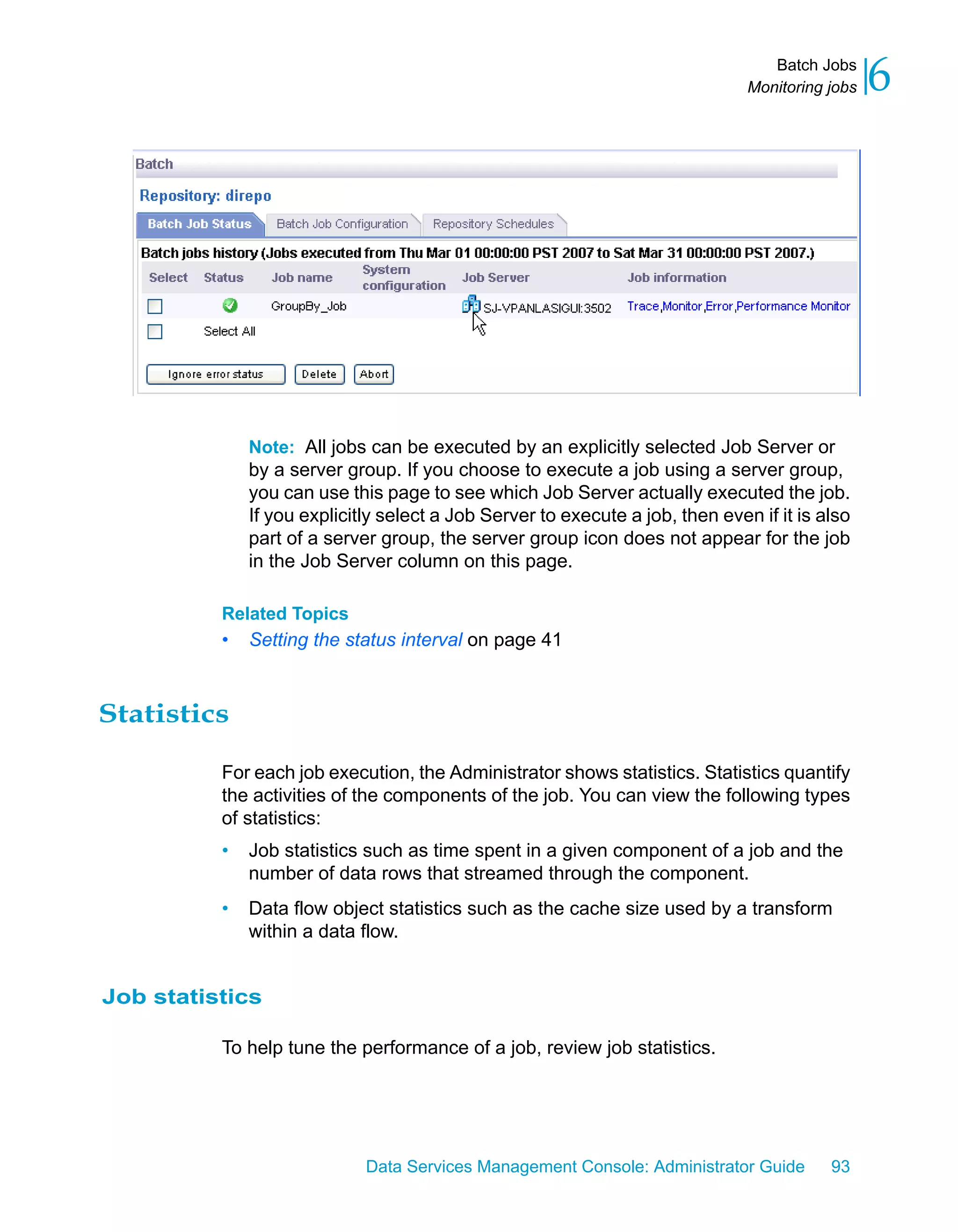 Batch Jobs
                                                                               Monitoring jobs   6




              Note: All jobs can be executed by an explicitly selected Job Server or
              by a server group. If you choose to execute a job using a server group,
              you can use this page to see which Job Server actually executed the job.
              If you explicitly select a Job Server to execute a job, then even if it is also
              part of a server group, the server group icon does not appear for the job
              in the Job Server column on this page.

          Related Topics
          •   Setting the status interval on page 41



Statistics

          For each job execution, the Administrator shows statistics. Statistics quantify
          the activities of the components of the job. You can view the following types
          of statistics:
          •   Job statistics such as time spent in a given component of a job and the
              number of data rows that streamed through the component.
          •   Data flow object statistics such as the cache size used by a transform
              within a data flow.


Job statistics

          To help tune the performance of a job, review job statistics.




                             Data Services Management Console: Administrator Guide        93
 