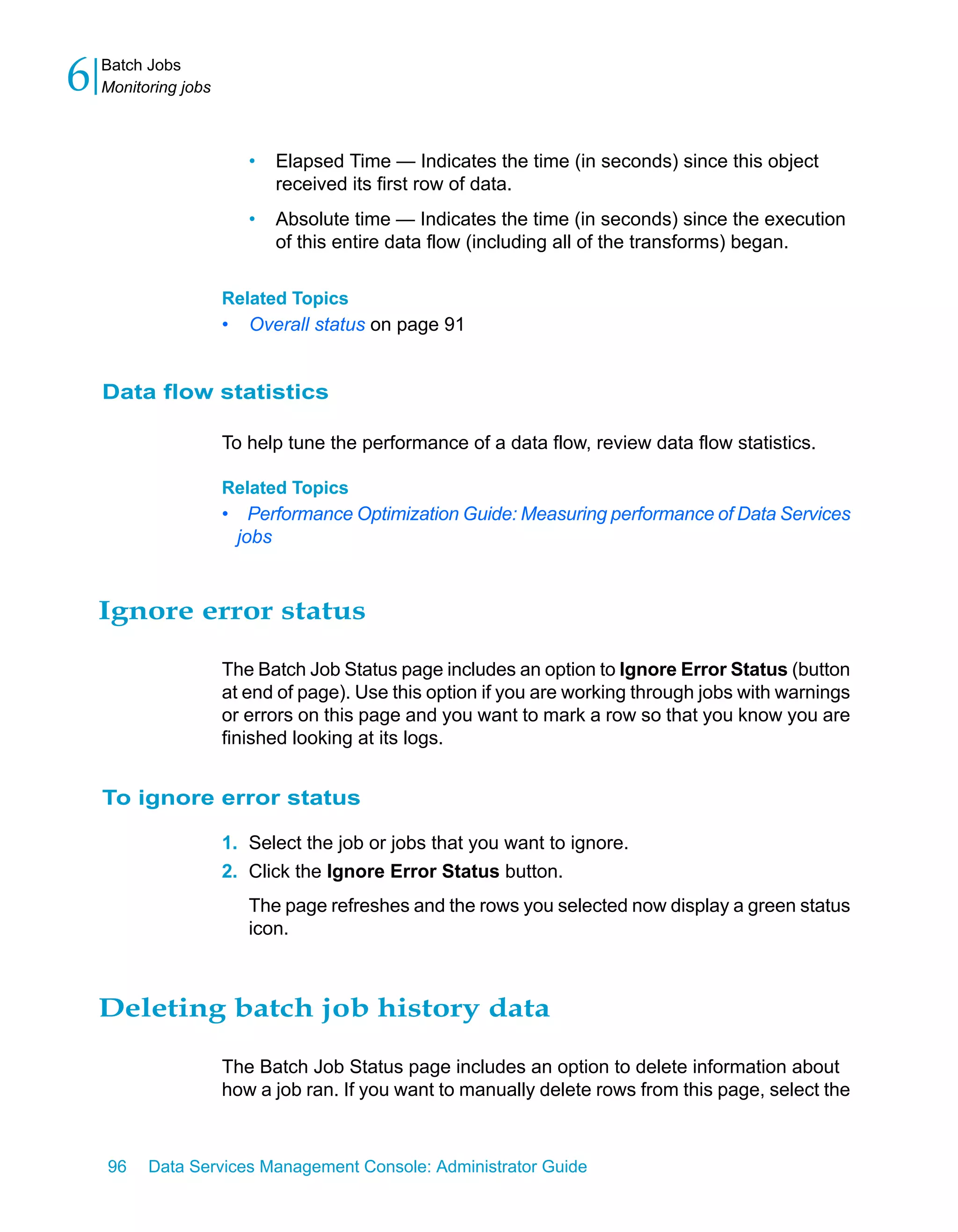 6   Batch Jobs
    Monitoring jobs



                          •   Elapsed Time — Indicates the time (in seconds) since this object
                              received its first row of data.
                          •   Absolute time — Indicates the time (in seconds) since the execution
                              of this entire data flow (including all of the transforms) began.

                      Related Topics
                      •   Overall status on page 91


    Data flow statistics

                      To help tune the performance of a data flow, review data flow statistics.

                      Related Topics
                      • Performance Optimization Guide: Measuring performance of Data Services
                       jobs



    Ignore error status

                      The Batch Job Status page includes an option to Ignore Error Status (button
                      at end of page). Use this option if you are working through jobs with warnings
                      or errors on this page and you want to mark a row so that you know you are
                      finished looking at its logs.


    To ignore error status

                      1. Select the job or jobs that you want to ignore.
                      2. Click the Ignore Error Status button.
                          The page refreshes and the rows you selected now display a green status
                          icon.



    Deleting batch job history data

                      The Batch Job Status page includes an option to delete information about
                      how a job ran. If you want to manually delete rows from this page, select the



    96    Data Services Management Console: Administrator Guide
 