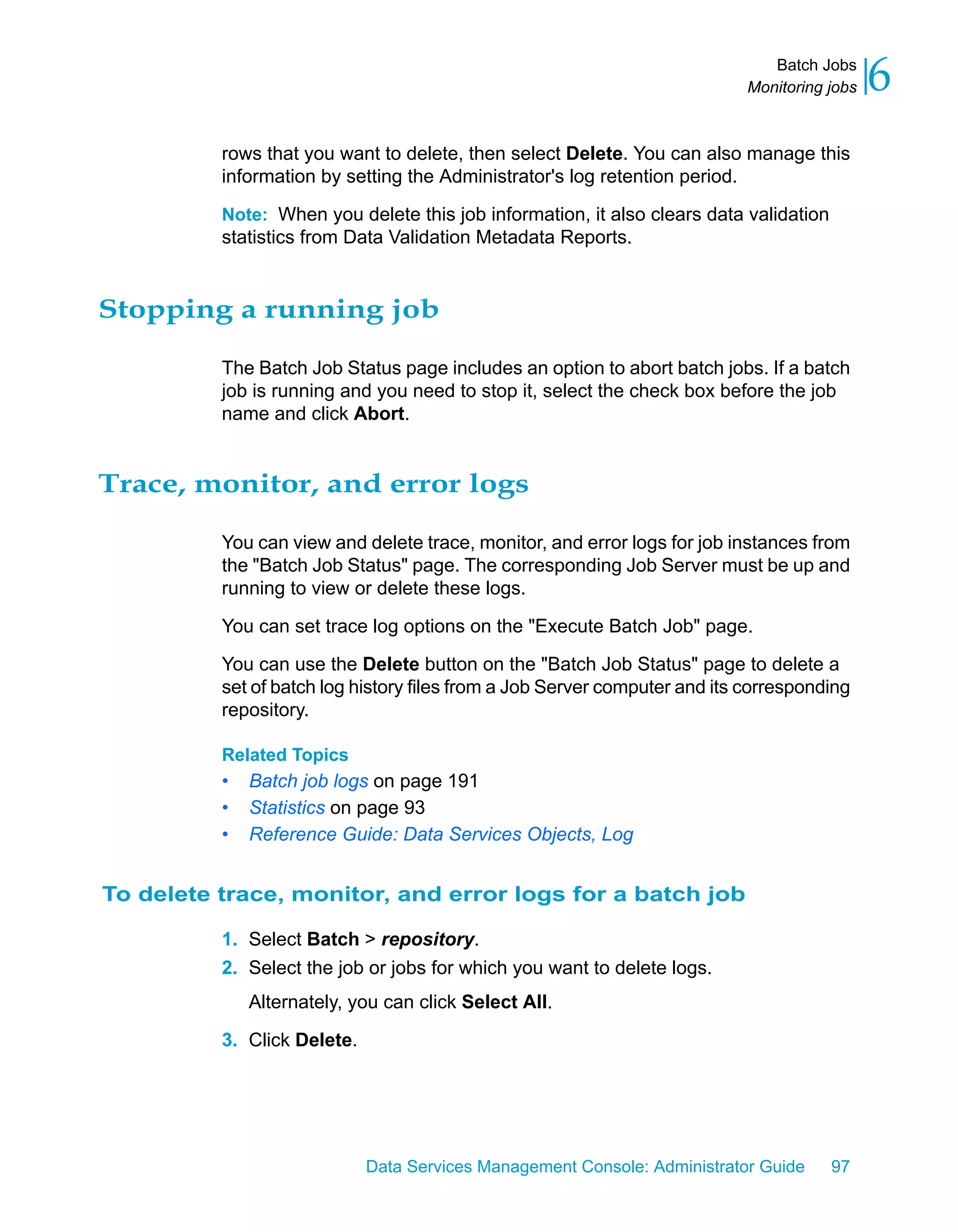 Batch Jobs
                                                                            Monitoring jobs   6
          rows that you want to delete, then select Delete. You can also manage this
          information by setting the Administrator's log retention period.

          Note: When you delete this job information, it also clears data validation
          statistics from Data Validation Metadata Reports.


Stopping a running job

          The Batch Job Status page includes an option to abort batch jobs. If a batch
          job is running and you need to stop it, select the check box before the job
          name and click Abort.


Trace, monitor, and error logs

          You can view and delete trace, monitor, and error logs for job instances from
          the "Batch Job Status" page. The corresponding Job Server must be up and
          running to view or delete these logs.

          You can set trace log options on the "Execute Batch Job" page.

          You can use the Delete button on the "Batch Job Status" page to delete a
          set of batch log history files from a Job Server computer and its corresponding
          repository.

          Related Topics
          •   Batch job logs on page 191
          •   Statistics on page 93
          •   Reference Guide: Data Services Objects, Log


To delete trace, monitor, and error logs for a batch job

          1. Select Batch > repository.
          2. Select the job or jobs for which you want to delete logs.
              Alternately, you can click Select All.

          3. Click Delete.




                             Data Services Management Console: Administrator Guide     97
 