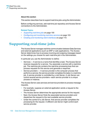 7   Real-Time Jobs
    Supporting real-time jobs




                    About this section
                    This section describes how to support real-time jobs using the Administrator.

                    Before configuring services, add real-time job repository and Access Server
                    connections to the Administrator.

                    Related Topics
                    •   Supporting real-time jobs on page 100
                    •   Configuring and monitoring real-time services on page 103
                    •   Creating and monitoring client interfaces on page 115


    Supporting real-time jobs
                    The Access Server manages real-time communication between Data Services
                    and external applications (such as ERP or web applications). The Access
                    Server determines how to process incoming and outgoing messages based
                    on the settings you choose for each real-time job in the Administrator.

                    In particular you use the Administrator to define:
                    •   Services — A service is a name that identifies a task. The Access Server
                        receives requests for a service. You associate a service with a real-time
                        job. The real-time job contains the real-time processing loop that can
                        process requests for this service and generate a response.
                    •   Service providers — A service provider is the computer process that
                        performs a service; the service provider completes the tasks in a real-time
                        job. A service provider is controlled by a Job Server. A Job Server can
                        control several service providers—each service provider is a unique
                        process or instance.
                    The Access Server uses services and service providers to process message
                    requests.
                    •   For example, suppose an external application sends a request to the
                        Access Server.
                    •   The Access Server determines the appropriate service for the request.
                    •   Next, the Access Server finds the associated service providers and
                        dispatches the request to the next available service provider.
                    •   Under the control of a Job Server, that service provider completes the
                        processing for the request. A different Job Server might control each
                        service provider.


    100    Data Services Management Console: Administrator Guide
 