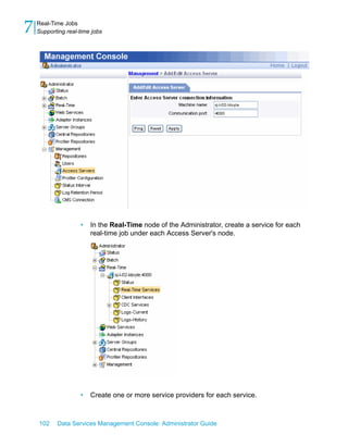 7   Real-Time Jobs
    Supporting real-time jobs




                    •   In the Real-Time node of the Administrator, create a service for each
                        real-time job under each Access Server's node.




                    •   Create one or more service providers for each service.



    102    Data Services Management Console: Administrator Guide
 