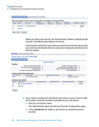 7   Real-Time Jobs
    Configuring and monitoring real-time services




                        When you add a new service, the Administrator creates a default service
                        provider controlled by the default Job Server.

                        Verify that the Job Server host name and port for the new service provider
                        are correct by clicking the Service name and viewing the Job Servers for
                        Service section.




                    6. If you need to change the Job Server host name or port or want to alter
                       the number of service providers controlled by this Job Server:
                       a. Click the Job Server name.
                           The Administrator opens the Service Provider Configuration page.
                        b. In the Job Server list, select a Job Server to control the service
                           provider.



    106    Data Services Management Console: Administrator Guide
 