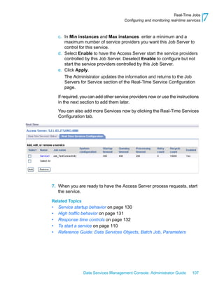 Real-Time Jobs
                                       Configuring and monitoring real-time services   7
    c. In Min instances and Max instances enter a minimum and a
       maximum number of service providers you want this Job Server to
       control for this service.
    d. Select Enable to have the Access Server start the service providers
       controlled by this Job Server. Deselect Enable to configure but not
       start the service providers controlled by this Job Server.
    e. Click Apply.
       The Administrator updates the information and returns to the Job
       Servers for Service section of the Real-Time Service Configuration
       page.

    If required, you can add other service providers now or use the instructions
    in the next section to add them later.

    You can also add more Services now by clicking the Real-Time Services
    Configuration tab.




7. When you are ready to have the Access Server process requests, start
   the service.

Related Topics
•   Service startup behavior on page 130
•   High traffic behavior on page 131
•   Response time controls on page 132
•   To start a service on page 110
•   Reference Guide: Data Services Objects, Batch Job, Parameters




                 Data Services Management Console: Administrator Guide         107
 