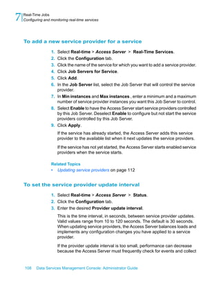 7   Real-Time Jobs
    Configuring and monitoring real-time services




    To add a new service provider for a service

                    1. Select Real-time > Access Server > Real-Time Services.
                    2. Click the Configuration tab.
                    3. Click the name of the service for which you want to add a service provider.
                    4. Click Job Servers for Service.
                    5. Click Add.
                    6. In the Job Server list, select the Job Server that will control the service
                       provider.
                    7. In Min instances and Max instances , enter a minimum and a maximum
                       number of service provider instances you want this Job Server to control.
                    8. Select Enable to have the Access Server start service providers controlled
                       by this Job Server. Deselect Enable to configure but not start the service
                       providers controlled by this Job Server.
                    9. Click Apply.
                         If the service has already started, the Access Server adds this service
                         provider to the available list when it next updates the service providers.

                         If the service has not yet started, the Access Server starts enabled service
                         providers when the service starts.

                    Related Topics
                    •    Updating service providers on page 112


    To set the service provider update interval

                    1. Select Real-time > Access Server > Status.
                    2. Click the Configuration tab.
                    3. Enter the desired Provider update interval.
                         This is the time interval, in seconds, between service provider updates.
                         Valid values range from 10 to 120 seconds. The default is 30 seconds.
                         When updating service providers, the Access Server balances loads and
                         implements any configuration changes you have applied to a service
                         provider.

                         If the provider update interval is too small, performance can decrease
                         because the Access Server must frequently check for events and collect


    108    Data Services Management Console: Administrator Guide
 