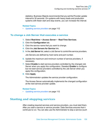 Real-Time Jobs
                                                  Configuring and monitoring real-time services   7
              statistics. Business Objects recommends that you set the Provider update
              interval to 30 seconds. On systems with heavy loads and production
              systems with fewer start and stop events, you can increase the interval.

         Related Topics
         •    Updating service providers on page 112


To change a Job Server that executes a service

         1.   Select Real-time > Access Server > Real-Time Services.
         2.   Click the Configuration tab.
         3.   Click the service name that you want to change.
         4.   Click the Job Servers for Service link.
         5.   In the Job Server list, select a Job Server to control the service providers.
              Job Servers are defined by host name and port number.

         6. Update the maximum and minimum number of service providers, if
            necessary.
         7. Select Enable to start service providers controlled by the changed Job
            Server when you apply this configuration. Deselect Enable to configure
            but not start service providers controlled by the Job Server when you
            apply this configuration.
         8. Click Apply.
              The Administrator updates the service provider configuration.

              The Access Server automatically implements the changed configuration
              at the next service provider update.

         Related Topics
         •    Updating service providers on page 112



Starting and stopping services

         After creating required services and service providers, you must start them.
         After you start a service or service provider, Data Services ensures that it
         continues to run. You can also use the Administrator to stop a service (such



                           Data Services Management Console: Administrator Guide          109
 