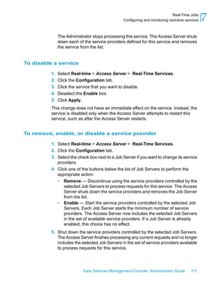 Real-Time Jobs
                                                Configuring and monitoring real-time services   7
               The Administrator stops processing this service. The Access Server shuts
               down each of the service providers defined for this service and removes
               the service from the list.


To disable a service

          1.   Select Real-time > Access Server > Real-Time Services.
          2.   Click the Configuration tab.
          3.   Click the service that you want to disable.
          4.   Deselect the Enable box.
          5.   Click Apply.
          This change does not have an immediate effect on the service. Instead, the
          service is disabled only when the Access Server attempts to restart this
          service, such as after the Access Server restarts.


To remove, enable, or disable a service provider

          1. Select Real-time > Access Server > Real-Time Services.
          2. Click the Configuration tab.
          3. Select the check box next to a Job Server if you want to change its service
             providers.
          4. Click one of the buttons below the list of Job Servers to perform the
             appropriate action:
             • Remove — Discontinue using the service providers controlled by the
                 selected Job Servers to process requests for this service. The Access
                 Server shuts down the service providers and removes the Job Server
                 from the list.
             • Enable — Start the service providers controlled by the selected Job
                 Servers. Each Job Server starts the minimum number of service
                 providers. The Access Server now includes the selected Job Servers
                 in the set of available service providers. If a Job Server is already
                 enabled, this choice has no effect.
          5. Shut down the service providers controlled by the selected Job Servers.
             The Access Server finishes processing any current requests and no longer
             includes the selected Job Servers in the set of service providers available
             to process requests for this service.




                            Data Services Management Console: Administrator Guide       111
 