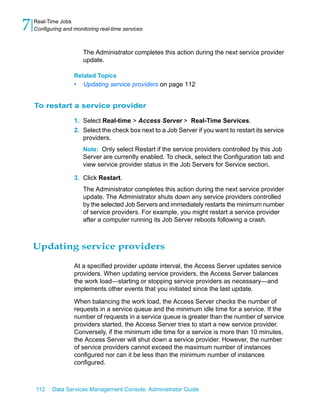 7   Real-Time Jobs
    Configuring and monitoring real-time services



                        The Administrator completes this action during the next service provider
                        update.

                    Related Topics
                    •   Updating service providers on page 112


    To restart a service provider

                    1. Select Real-time > Access Server > Real-Time Services.
                    2. Select the check box next to a Job Server if you want to restart its service
                       providers.
                        Note: Only select Restart if the service providers controlled by this Job
                        Server are currently enabled. To check, select the Configuration tab and
                        view service provider status in the Job Servers for Service section.

                    3. Click Restart.
                        The Administrator completes this action during the next service provider
                        update. The Administrator shuts down any service providers controlled
                        by the selected Job Servers and immediately restarts the minimum number
                        of service providers. For example, you might restart a service provider
                        after a computer running its Job Server reboots following a crash.



    Updating service providers

                    At a specified provider update interval, the Access Server updates service
                    providers. When updating service providers, the Access Server balances
                    the work load—starting or stopping service providers as necessary—and
                    implements other events that you initiated since the last update.

                    When balancing the work load, the Access Server checks the number of
                    requests in a service queue and the minimum idle time for a service. If the
                    number of requests in a service queue is greater than the number of service
                    providers started, the Access Server tries to start a new service provider.
                    Conversely, if the minimum idle time for a service is more than 10 minutes,
                    the Access Server will shut down a service provider. However, the number
                    of service providers cannot exceed the maximum number of instances
                    configured nor can it be less than the minimum number of instances
                    configured.



    112    Data Services Management Console: Administrator Guide
 