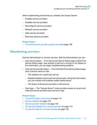 Real-Time Jobs
                                                 Configuring and monitoring real-time services   7
        When implementing events that you initiated, the Access Server:
        •   Enables service providers
        •   Disables service providers
        •   Reconfigures service providers
        •   Restarts service providers
        •   Adds service providers
        •   Removes service providers

        Related Topics
        •   To set the service provider update interval on page 108


Monitoring services

        Use the Administrator to monitor services. With the Administrator you can:
        •   View service status — From the Access Server Status page or Real-Time
            Service Status page, view whether a service is running or not. Based on
            this information, you can begin troubleshooting problems.
        •   View service provider status — From the Real-Time Service Status page,
            click a service name to view:
            •   The statistics for a particular service.
            •   Detailed statistics about each service provider. Using this information,
                you can monitor and evaluate system performance.
            •   The status of all service providers in that service.

        •   View logs — The "Access Server" node provides access to current and
            historical service provider trace and error logs.

        Related Topics
        •   To view the status of services on page 114
        •   Service statistics on page 133
        •   Service provider statistics on page 135
        •   To view the statistics for a service provider on page 114
        •   To view the logs for a service provider on page 193



                          Data Services Management Console: Administrator Guide          113
 