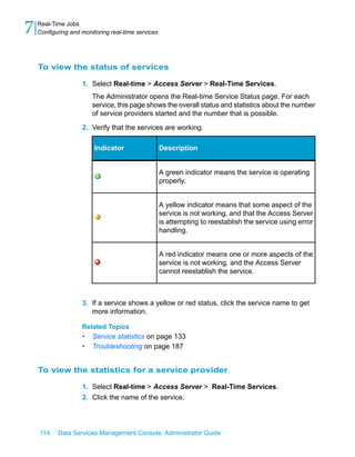 7   Real-Time Jobs
    Configuring and monitoring real-time services




    To view the status of services

                    1. Select Real-time > Access Server > Real-Time Services.
                        The Administrator opens the Real-time Service Status page. For each
                        service, this page shows the overall status and statistics about the number
                        of service providers started and the number that is possible.

                    2. Verify that the services are working.

                         Indicator                  Description


                                                    A green indicator means the service is operating
                                                    properly.


                                                    A yellow indicator means that some aspect of the
                                                    service is not working, and that the Access Server
                                                    is attempting to reestablish the service using error
                                                    handling.


                                                    A red indicator means one or more aspects of the
                                                    service is not working, and the Access Server
                                                    cannot reestablish the service.



                    3. If a service shows a yellow or red status, click the service name to get
                       more information.

                    Related Topics
                    •   Service statistics on page 133
                    •   Troubleshooting on page 187


    To view the statistics for a service provider

                    1. Select Real-time > Access Server > Real-Time Services.
                    2. Click the name of the service.




    114    Data Services Management Console: Administrator Guide
 