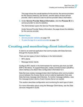 Real-Time Jobs
                                                  Creating and monitoring client interfaces   7
          This page shows the overall statistics for the service, the service providers
          for the service (listed by Job Server), and the status of each service
          provider. Start a service to see its service provider status information.

      3. Under Service Provider Status Information, click the Process ID of a
         service provider to view its statistics.
          The Administrator opens the Service Provider Status page.

          Under Service Provider Status Information, the page shows the statistics
          for this service provider.

      Related Topics
      •   Service provider statistics on page 135
      •   To view the logs for a service provider on page 193



Creating and monitoring client interfaces
      A client is an external application that communicates with Data Services
      through the Access Server.

      There are two types of client interfaces in the Administrator:
      •   RFC clients
      •   Message broker clients

      Configure RFC clients in the Administrator for real-time jobs that use SAP
      ERP or R/3 IDocs. To support these jobs, create a remote function call (RFC)
      client interface and attach IDoc configuration information to it.

      Data Services creates message broker client interfaces when communication
      occurs between the Access Server and an external application that uses
      Data Services message client libraries. To monitor message statistics, view
      the message broker clients of each Access Server as needed.

      This section describes configuration and monitoring for each type of client.

      For more information about using the Message Client library, see the Data
      Services Integrator's Guide.




                        Data Services Management Console: Administrator Guide         115
 