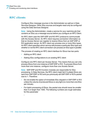 7   Real-Time Jobs
    Creating and monitoring client interfaces




    RFC clients

                     Configure IDoc message sources in the Administrator as well as in Data
                     Services Designer. Other IDoc sources and targets need only be configured
                     using the Data Services Designer.

                     Note: Using the Administrator, create a service for your real-time job that
                     contains an IDoc as a message source before you configure an RFC Client.
                     An RFC client uses the SAP ERP and R/3 RFC protocol to communicate
                     with the Access Server. An RFC client requires connection information so
                     that an Access Server can register to receive IDocs from an SAP ERP or
                     R/3 application server. An RFC client can process one or more IDoc types.
                     An RFC client specifies which service will process a particular IDoc type and
                     whether or not the RFC client connection can process an IDoc type in parallel.

                     The process of creating an RFC client interface for IDocs has two parts:
                     •   Adding an RFC client
                     •   Adding IDoc configurations to an existing RFC client

                     Configure one RFC client per Access Server. This means that you can only
                     process IDocs from one instance of SAP ERP or R/3. To process IDocs from
                     more than one instance, configure more than one Access Server.

                     Note: SAP ERP and R/3 function modules are responsible for IDoc
                     processing. In Data Services, the RFC client might fail if multiple IDocs are
                     sent from SAP ERP or R/3 and you previously set SAP ERP or R/3's packet
                     size to 1. Therefore:
                     •   Do not enable the option of immediate IDoc dispatch in SAP ERP or R/3
                         unless the volume of produced IDocs is very light (no more than one IDoc
                         per minute).
                     •   For batch processing of IDocs, the packet size should never be smaller
                         than 5 or larger than 1000. The following numbers are rough estimates
                         for this parameter
                         :




    116    Data Services Management Console: Administrator Guide
 