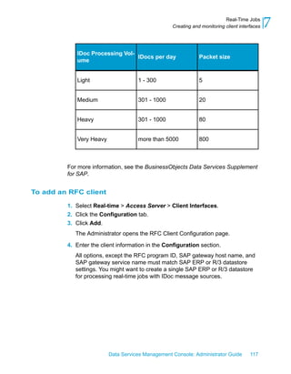 Real-Time Jobs
                                                  Creating and monitoring client interfaces   7
            IDoc Processing Vol-
                                 IDocs per day                Packet size
            ume


            Light                    1 - 300                  5


            Medium                   301 - 1000               20


            Heavy                    301 - 1000               80


            Very Heavy               more than 5000           800



         For more information, see the BusinessObjects Data Services Supplement
         for SAP.


To add an RFC client

         1. Select Real-time > Access Server > Client Interfaces.
         2. Click the Configuration tab.
         3. Click Add.
            The Administrator opens the RFC Client Configuration page.

         4. Enter the client information in the Configuration section.
            All options, except the RFC program ID, SAP gateway host name, and
            SAP gateway service name must match SAP ERP or R/3 datastore
            settings. You might want to create a single SAP ERP or R/3 datastore
            for processing real-time jobs with IDoc message sources.




                         Data Services Management Console: Administrator Guide        117
 