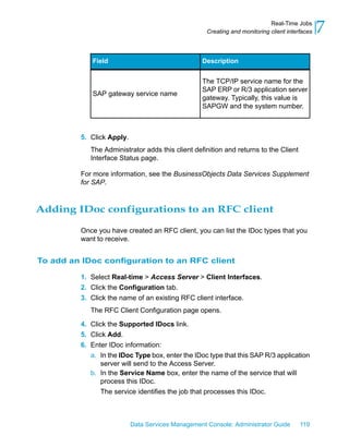 Real-Time Jobs
                                                    Creating and monitoring client interfaces   7
            Field                                 Description


                                                  The TCP/IP service name for the
                                                  SAP ERP or R/3 application server
            SAP gateway service name
                                                  gateway. Typically, this value is
                                                  SAPGW and the system number.



         5. Click Apply.
            The Administrator adds this client definition and returns to the Client
            Interface Status page.

         For more information, see the BusinessObjects Data Services Supplement
         for SAP.



Adding IDoc configurations to an RFC client

         Once you have created an RFC client, you can list the IDoc types that you
         want to receive.


To add an IDoc configuration to an RFC client

         1. Select Real-time > Access Server > Client Interfaces.
         2. Click the Configuration tab.
         3. Click the name of an existing RFC client interface.
            The RFC Client Configuration page opens.

         4. Click the Supported IDocs link.
         5. Click Add.
         6. Enter IDoc information:
            a. In the IDoc Type box, enter the IDoc type that this SAP R/3 application
                server will send to the Access Server.
            b. In the Service Name box, enter the name of the service that will
                process this IDoc.
                The service identifies the job that processes this IDoc.



                           Data Services Management Console: Administrator Guide        119
 