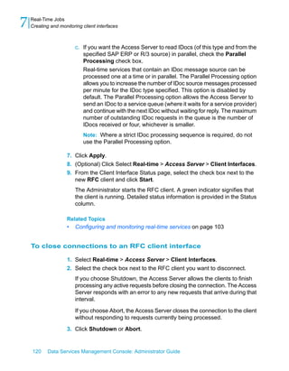 7   Real-Time Jobs
    Creating and monitoring client interfaces



                         c. If you want the Access Server to read IDocs (of this type and from the
                            specified SAP ERP or R/3 source) in parallel, check the Parallel
                            Processing check box.
                            Real-time services that contain an IDoc message source can be
                            processed one at a time or in parallel. The Parallel Processing option
                            allows you to increase the number of IDoc source messages processed
                            per minute for the IDoc type specified. This option is disabled by
                            default. The Parallel Processing option allows the Access Server to
                            send an IDoc to a service queue (where it waits for a service provider)
                            and continue with the next IDoc without waiting for reply. The maximum
                            number of outstanding IDoc requests in the queue is the number of
                            IDocs received or four, whichever is smaller.
                            Note: Where a strict IDoc processing sequence is required, do not
                            use the Parallel Processing option.

                     7. Click Apply.
                     8. (Optional) Click Select Real-time > Access Server > Client Interfaces.
                     9. From the Client Interface Status page, select the check box next to the
                        new RFC client and click Start.
                         The Administrator starts the RFC client. A green indicator signifies that
                         the client is running. Detailed status information is provided in the Status
                         column.

                     Related Topics
                     •   Configuring and monitoring real-time services on page 103


    To close connections to an RFC client interface

                     1. Select Real-time > Access Server > Client Interfaces.
                     2. Select the check box next to the RFC client you want to disconnect.
                         If you choose Shutdown, the Access Server allows the clients to finish
                         processing any active requests before closing the connection. The Access
                         Server responds with an error to any new requests that arrive during that
                         interval.

                         If you choose Abort, the Access Server closes the connection to the client
                         without responding to requests currently being processed.

                     3. Click Shutdown or Abort.


    120     Data Services Management Console: Administrator Guide
 