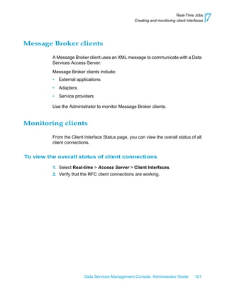 Real-Time Jobs
                                                    Creating and monitoring client interfaces   7

Message Broker clients

          A Message Broker client uses an XML message to communicate with a Data
          Services Access Server.

          Message Broker clients include:
          •   External applications
          •   Adapters
          •   Service providers

          Use the Administrator to monitor Message Broker clients.


Monitoring clients

          From the Client Interface Status page, you can view the overall status of all
          client connections.


To view the overall status of client connections

          1. Select Real-time > Access Server > Client Interfaces.
          2. Verify that the RFC client connections are working.




                          Data Services Management Console: Administrator Guide         121
 