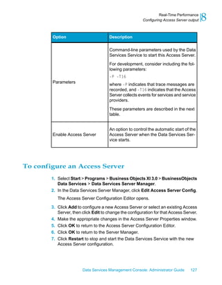 Real-Time Performance
                                                         Configuring Access Server output   8
        Option                         Description


                                       Command-line parameters used by the Data
                                       Services Service to start this Access Server.
                                       For development, consider including the fol-
                                       lowing parameters:
                                       -P -T16
        Parameters
                                       where -P indicates that trace messages are
                                       recorded, and -T16 indicates that the Access
                                       Server collects events for services and service
                                       providers.

                                       These parameters are described in the next
                                       table.


                                       An option to control the automatic start of the
        Enable Access Server           Access Server when the Data Services Ser-
                                       vice starts.




To configure an Access Server
        1. Select Start > Programs > Business Objects XI 3.0 > BusinessObjects
           Data Services > Data Services Server Manager.
        2. In the Data Services Server Manager, click Edit Access Server Config.
           The Access Server Configuration Editor opens.

        3. Click Add to configure a new Access Server or select an existing Access
           Server, then click Edit to change the configuration for that Access Server.
        4. Make the appropriate changes in the Access Server Properties window.
        5. Click OK to return to the Access Server Configuration Editor.
        6. Click OK to return to the Server Manager.
        7. Click Restart to stop and start the Data Services Service with the new
           Access Server configuration.




                        Data Services Management Console: Administrator Guide       127
 