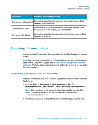 Introduction
                                                                     Welcome to Data Services   1
Document                    What this document provides

                            Information about license-controlled interfaces between Data
Supplement for PeopleSoft
                            Services and PeopleSoft

                            Information about license-controlled interfaces between Data
Supplement for SAP
                            Services, SAP ERP and R/3, and SAP BI/BW

                            Information about the license-controlled interface between Data
Supplement for Siebel
                            Services and Siebel




Accessing documentation

            You can access the complete documentation set for Data Services in several
            places.

            Note: For the latest tips and tricks on Data Services, access our Knowledge
            Base on the Customer Support site at http://technicalsupport.businessob
            jects.com. We have posted valuable tips for getting the most out of your Data
            Services product.


Accessing documentation on Windows

            After you install Data Services, you can access the documentation from the
            Start menu.
            1. Choose Start > Programs > BusinessObjects XI 3.0 >
               BusinessObjects Data Services > Data Services Documentation.
                Note: Only a subset of the documentation is available from the Start
                menu. The documentation set for this release is available in
                LINK_DIRDocBooksen.

            2. Click the appropriate shortcut for the document that you want to view.




                               Data Services Management Console: Administrator Guide       13
 